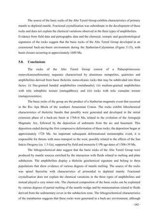 - 142 -
The source of the basic rocks of the Alto Tererê Group exhibits characteristics of primary
mantle to depleted mantle. Fractional crystallisation was subordinate in the development of these
rocks and does not explain the chemical variations observed in the three types of amphibolites.
Evidence from field data and petrographic data and the chemical, isotopic and geochronological
signatures of the rocks suggest that the basic rocks of the Alto Tererê Group developed in an
extensional back-arc-basin environment during the Statherian-Calymmian (Figure 5.15), with
basin closure occurring at approximately 1680 Ma.
5.8. Conclusions
The rocks of the Alto Tererê Group consist of a Palaeoproterozoic
metavolcanosedimentary sequence characterised by aluminous metapelites, quartzites and
amphibolites derived from basic tholeiitic metavolcanic rocks that may be subdivided into three
facies: (i) fine-grained banded amphibolites (metabasalts); (ii) medium-grained amphibolites
with relic subophitic texture (metagabbros); and (iii) rocks with relic cumulate texture
(metapyroxenites).
The basic rocks of the group are the product of a Statherian magmatic event that occurred
in the Rio Apa Block of the southern Amazonian Craton. The rocks exhibit lithochemical
characteristics of tholeiitic basalts that possibly were generated and developed in the initial
extension phase of a back-arc basin at 1768±6 Ma, related to the evolution of the Amoguijá
Magmatic Arc, followed by the deposition of sediments from the arc and basement. This
deposition ended during the first compressive deformation of these rocks; the deposition began at
approximately 1728 Ma. An important subsequent deformational metamorphic event, it is
responsible for thrusts with mass transport to the west, possibly related to the effects of the San
Inácio Orogeny (ca. 1.3 Ga), supported by field and monazite U-Pb age dates of 1308±39 Ma.
The lithogeochemical data suggest that the basic rocks of the Alto Tererê Group were
produced by mantle sources enriched by the interaction with fluids related to melting and plate
subduction. The amphibolites display a tholeiite geochemical signature and belong to three
populations that show evidence of various degrees of mantle melting. The source of the rocks
was spinel lherzolite with characteristics of primordial to depleted mantle. Fractional
crystallisation does not explain the chemical variations in the three types of amphibolites and
instead played a very minor role. The chemical composition of the basic rocks can be explained
by various degrees of partial melting of the mantle wedge and by metasomatism related to fluids
derived from the sedimentary cover in the subduction zone. The lithogeochemical characteristics
of the metabasites suggests that these rocks were generated in a back-arc environment, although
 