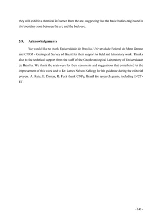 - 143 -
they still exhibit a chemical influence from the arc, suggesting that the basic bodies originated in
the boundary zone between the arc and the back-arc.
5.9. Acknowledgements
We would like to thank Universidade de Brasília, Universidade Federal do Mato Grosso
and CPRM - Geological Survey of Brazil for their support to field and laboratory work. Thanks
also to the technical support from the staff of the Geochronological Laboratory of Universidade
de Brasília. We thank the reviewers for their comments and suggestions that contributed to the
improvement of this work and to Dr. James Nelson Kellogg for his guidance during the editorial
process. A. Ruiz, E. Dantas, R. Fuck thank CNPq, Brazil for research grants, including INCT-
ET.
 