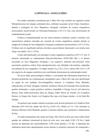 - 148 -
CAPÍTULO 6 - CONCLUSÕES
Os estudos realizados constataram que o Bloco Rio Apa constitui um segmento crustal
Paleoproterozoico de margem continental ativa, edificado na porção sul do Cráton Amazônico,
durante a montagem do Arco Magmático Amoguijá, resultante de eventos orogenéticos
acrescionários desenvolvidos no Orosiriano/Estateriano (1,87-1,71 Ga), com envolvimento de
retrabalhamento crustal.
O bloco é compartimentado em três setores distintos (ocidental, central e oriental), com
características próprias, marcadas por sucessão de eventos magmáticos, gerados durante os
estágios de evolução do Arco Magmático Amoguijá e justapostos tectonicamente (1,87-1,71 Ga).
O último setor de significado tectônico duvidoso, possivelmente relacionado a um terreno mais
antigo com idades 1,82 a 1,79 Ga.
Foram individualizados seis principais eventos magmáticos graníticos (2,07-1,71 Ga). O
primeiro relacionado ao embasamento Riaciano/Orosiriano (2074-1940 Ma) e os demais
associados ao Arco Magmático Amoguijá e seu respectivo ambiente pós-colisional. Estas
associações graníticas exibem fonte paleoproterozóica com afinidade calci-alcalina, originadas
em ambiente de arco magmático. As idades modelo TDM 2,53 a 2,10 e valores eNd -5,9 a +3,70
são sugestivos de magmas mantélicos com contribuição de processos de contaminação crustal.
Os novos dados geocronológicos obtidos e a reavaliação das informações disponíveis na
literatura permitiram um reordenamento estratigráfico para o Bloco Rio Apa com identificação
na região de oito unidades lito-estratigráficas maiores: i) Complexo Porto Murtinho,
embasamento; (ii) Suíte Amoguijá, incluindo vulcânicas félsicas da Formação Serra da Bocaina,
granitos Alumiador e corpos graníticos similares (Aquidabã e Córrego Cervo); (iii) Intrusivas
básicas: Suíte Gabro-anortosítica Serra da Alegria, Gabro Morro do Triunfo; (iv) Complexo
Paraíso; (v) Grupo Alto Tererê; (vi) Complexo Rio Apa; (vii) Grupo Amolar; e (viii) Suíte Rio
Perdido.
Os gnaisses mais antigos expostos na porção oeste da área pertencem ao Complexo Porto
Murtinho (2,07-1,94 Ga), idades Sm–Nd TDM (2,89-1,72), εNd(t) (-5,7 to +7,0), incluindo os
Gnaisses Morraria, Porto Murtinho, granitos e intrusões máficas, que constituem o embasamento
da área.
O estudo petrogenético das rochas do Grupo Alto Tererê revelou que estas rochas foram
geradas em ambiente extensional de bacia de retro arco, com idade U-Pb 1,76 Ga e idade
máxima de deposição dos metassedimentos, U-Pb zircão detrítico 1,72 Ma. A deposição dos
sedimentos desta bacia aparentemente cessou durante os primeiros processos de compressão e
 