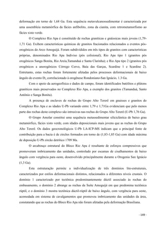 - 149 -
deformação em torno de 1,68 Ga. Esta sequência metavulcanossedimentar é caracterizada por
uma assembleia metamórfica da fácies anfibolito, zona da cianita, com retrometamorfismo ao
fácies xisto verde.
O Complexo Rio Apa é constituído de rochas graníticas e gnáissicas mais jovens (1,79-
1,71 Ga). Exibem características químicas de granitos fracionados relacionados a eventos pós-
orogênicos do Arco Amoguijá. Foram subdivididos em três tipos de granitos com características
próprias, denominados Rio Apa Indiviso (pós colisional); Rio Apa tipo 1 (granitos pós
orogênicos Sanga Bonita, Rio Areia,Tamanduá e Santa Clarinha); e Rio Apa tipo 2 (granitos pós
orogênicos a anorogênicos Córrego Cervo, Baía das Garças, Scardine 1 e Scardine 2).
Entretanto, estas rochas foram fortemente afetadas pelos processos deformacionais de baixo
ângulo do evento D2, correlacionado à orogênese Rondoniano-San Ignácio, 1.3 Ga.
Com o apoio da aerogeofísica e dados de campo, foram identificados batólitos e plútons
graníticos mais preservados no Complexo Rio Apa, a exemplo dos granitos (Tamanduá, Santo
Antônio e Sanga Bonita).
A presença de enclaves de rochas do Grupo Alto Tererê em gnaisses e granitos do
Complexo Rio Apa e as idades U-Pb variando entre 1,79 e 1,71Ga evidenciam que pelo menos
parte das rochas deste complexo são intrusivas nas rochas do Grupo Alto Tererê (U-Pb 1,76 Ga).
O Grupo Amolar constitui uma sequência metassedimentar siliciclástica de baixo grau
metamórfico, fácies xisto verde, com idades deposicionais mais jovens que as rochas do Grupo
Alto Tererê. Os dados geocronológicos U-Pb LA-ICP-MS indicam que a principal fonte de
contribuição para a bacia é de zircões formados em torno de (1,83-1,85 Ga) com idade máxima
de deposição U-Pb zircão detrítico 1709 Ma.
O arcabouço estrutural do Bloco Rio Apa é resultante de esforços compressivos que
promoveram imbricamento das unidades, controlado por escamas de cisalhamentos de baixo
ângulo com vergência para oeste, desenvolvido principalmente durante a Orogenia San Ignácio
(1,3 Ga).
Esta estruturação permite a individualização de três domínios lito-estruturais,
caracterizados por estilos deformacionais distintos, relacionados a diferentes níveis crustais. O
domínio 1 caracterizado por tectônica predominantemente dúctil associado às rochas do
embasamento, o domínio 2 abrange as rochas da Suíte Amoguijá em que predomina tectônica
rúptil, e o domínio 3 mostra tectônica dúctil-rúptil de baixo ângulo, com vergência para oeste,
acomodada em sistema de cavalgamentos que promoveu imbricamento das unidades da área,
constatando que as rochas do Bloco Rio Apa não foram afetadas pela deformação Brasiliana.
 