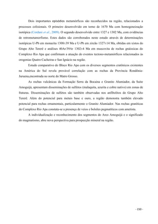 - 150 -
Dois importantes episódios metamórficos são reconhecidos na região, relacionados a
processos colisionais. O primeiro desenvolvido em torno de 1670 Ma com homogeneização
isotópica (Cordani et al., 2009). O segundo desenvolvido entre 1327 e 1302 Ma, com evidências
de retrometamorfismo. Estes dados são corroborados neste estudo através de determinações
isotópicas U-Pb em monazita 1308±39 Ma e U-Pb em zircão 1327±14 Ma, obtidas em xistos do
Grupo Alto Tererê e análises 40Ar/39Ar 1302±4 Ma em muscovita de rochas gnáissicas do
Complexo Rio Apa que confirmam a atuação do eventos tectono-metamórficos relacionados às
orogenias Quatro Cacheiras e San Ignácio na região.
Estudo comparativo do Bloco Rio Apa com os diversos segmentos cratônicos existentes
na América do Sul revela provável correlação com as rochas da Província Rondônia-
Juruena,encontrada no norte do Matro Grosso.
As rochas vulcânicas da Formação Serra da Bocaina e Granito Alumiador, da Suíte
Amoguijá, apresentam disseminações de sulfetos (malaquita, azurita e cobre nativo) em zonas de
fraturas. Disseminações de sulfetos são também observadas nos anfibolitos do Grupo Alto
Tererê. Além do potencial para metais base e ouro, a região demonstra também elevado
potencial para rochas ornamentais, particularmente o Granito Alumiador. Nas rochas graníticas
do Complexo Rio Apa constata-se a presença de veios e bolsões pegmatíticos com ametista.
A individualização e reconhecimento dos segmentos do Arco Amoguijá e o significado
do magmatismo, abre nova perspectiva para prospecção mineral na região.
 