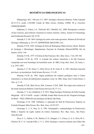 - 151 -
REFERÊNCIAS BIBLIOGRÁFICAS
Albuquerque, M.C., Oliveira, C.C. 2007. Geologia e Recursos Minerais. Folha Aripuanã
SC.21-Y-A, escala 1:250.000, Estado de Mato Grosso. Goiânia, CPRM. 90 p. Convênio
CPRM/SICMEMT.
Aldanmaz, E., Pearce, J.A., Thirlwall, M.F., Mitchell, J.G., 2000. Petrogenetic evolution
of late Cenozoic, post-collision volcanism in western Anatolia, Turkey. Journal of Volcanology
and Geothermal Research 102, 67-95.
Almeida, F. F. M. 1964. Geologia do centro oeste mato-grossense. Boletim da Divisão de
Geologia e Mineração, p. 215-137, (DNPM/DGM. BOLETIM, 215).
Almeida, F.F.M. 1965. Geologia da Serra da Bodoquena (Mato Grosso), Brasil. Boletim
de Geologia e Mineralogia, Departamento Nacional de Produção Mineral-DNPM, Rio de
Janeiro, (219): 1-96.
Almeida, F.F.M., 1977. O Cráton do São Francisco. Rev. Bras. Geoc., 7 (4), 349–364.
Almeida, F.F.M. de. 1978. A evolução dos crátons Amazônico e do São Francisco
comparada com seus homólogos do hemisfério norte. In: SBG, Cong. Bras. Geol., 30, Anais, v.
6, p. 2393–2407.
Almeida, F. F. M.; Hasui, Y.; Brito Neves, B. B.; Fuck, R. A. 1981. Brazilian structural
provinces: an introduction. Earth Science Reviews, 17:1-29.
Almeida, F.F.M. de. 1985. Alguns problemas das relações geológicas entre o Cráton
Amazônico e as faixas de dobramentos marginais a leste. In: SBG, Simp. Geol. Centro-Oeste, 2,
Atas...p. 3–14.
Almeida, F.F.M., Brito Neves, B.B., Carneiro, C.D.R. 2000. The origin and evolution of
the South American Platform. Earth Science Reviews 50, 77–111.
Almeida, V. V. de, Caltabeloti, F. P. 2013. Mapa Geológico Preliminar da Folha Fazenda
Margarida – SF.21-V-D-III – escala 1:100.000, Estado Mato Grosso do Sul. Programa Geologia
do Brasil – PGB, CPRM-Serviço Geológico do Brasil, São Paulo.
Alvarenga, C.J.S. 1988. Turbiditos e a glaciação do final do Proterozoico Superior no
Cinturão Paraguai, Mato Grosso. Rev. Bras. Geoc.,18:323-327.
Alvarenga, C. J. S.; Saes, G. S. 1992. Estratigrafia e sedimentologia do Proterozoico
Médio e Superior da região sudeste do Cráton Amazônico. Rev. Bras. Geoc., São Paulo,
22(4):493-499.
Alves, C. L., Sabóia, A. M., Martins, E. G., Stropper, J. L., Frasca, A. A. S., Silva, M. F.,
Chiarini, M. F. N., Lacerda Filho, J. V. L. 2010. Geologia e recursos minerais das Folhas São
 