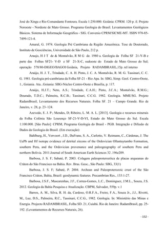 - 152 -
José do Xingu e Rio Comandante Fontoura. Escala 1:250.000. Goiânia: CPRM. 120 p. il. Projeto
Noroeste - Nordeste de Mato Grosso. Programa Geologia do Brasil. Levantamentos Geológicos
Básicos. Sistema de Informação Geográfica - SIG. Convenio CPRM/SICME-MT. ISBN 978-85-
7499-121-4.
Amaral, G. 1974. Geologia Pré Cambriana da Região Amazônica. Tese de Doutorado,
Instituto de Geociências, Universidade de São Paulo, 212 p.
Araujo, H J T de & Montalvão, R M G de. 1980 a. Geologia da Folha SF 21-Y-B e
parte das Folhas SF21- V-D e SF 21-X-C, sudoeste do Estado de Mato Grosso do Sul;
operação 578/80-DIGEO/BAGOI Goiânia, Projeto RADAMBRASIL,15p. rel interno
Araújo, H. J. T., Trindade, C. A. H. Pinto, J. C. A. Montalvão, R. M. G. Tassinari, C. C.
G. 1981. Geologia pré-cambriana da Folha SF-21 - Rio Apa. In: SBG, Simp. Geol. Centro-Oeste,
1., Goiania. Ata...Goiania: SBG-Núcleo Centro-Oeste e Brasília, p. 117.
Araújo, H.J.T.; Neto, A.S.; Trindade, C.A.H.; Pinto, J.C.A.; Montalvão, R.M.G.;
Dourado, T.D.C.; Palmeira, R.C.B.; Tassinari, C.C.G. 1982. Geologia. MME/SG. Projeto
RadamBrasil, Levantamento dos Recursos Naturais. Folha SF. 21 – Campo Grande. Rio de
Janeiro, v. 28, p. 23–124.
Azevedo, E. J. P.; Mendes, D; Ribeiro, L. M. A. L. [2013]. Geologia e recursos minerais
da Folha Colônia São Lourenço SF-21-V-D-VI, Estado do Mato Grosso do Sul. Escala
1:100.000. [São Paulo]: CPRM, Programa Geologia do Brasil - PGB. Integração e Difusão de
Dados da Geologia do Brasil. (Em execução)
Bahlburg, H., Vervoort , J.D., DuFrane, S. A., Carlotto, V. Reimann, C., Cárdenas, J. The
UePb and Hf isotope evidence of detrital zircons of the Ordovician Ollantaytambo Formation,
southern Peru, and the Ordovician provenance and paleogeography of southern Peru and
northern Bolivia. 2011.Journal of South American Earth Sciences 32 .196e209.
Barbosa, J. S. F; Sabaté, P. 2003. Colagem paleoproterozóica de placas arqueanas do
Cráton do São Francisco na Bahia. Rev. Bras. Geoc., São Paulo: SBG, 33(1)
Barbosa, J. S. F; Sabaté, P. 2004. Archean and Paleoproterozoic crust of the São
Francisco Cráton, Bahia, Brazil: geodynamic features. Precambrian Res., 133:1-27.
Barbosa, J.S.F., Mascarenhas, J.F., Correa-Gomes, L.C., Dominguez, J.M.L., Souza, J.S.
2012. Geologia da Bahia Pesquisa e Atualização. CBPM, Salvador, 559p. v.1
Barros, A. M., Silva, R. H. da, Cardoso, O.R.F.A., Freire, F.A., Souza Jr., J.J., Rivetti,
M., Luz, D.S., Palmeira, R.C., Tassinari, C.C.G., 1982. Geologia. In: Ministério das Minas e
Energia. Projecto RADAMBRASIL, Folha SD. 21, Cuiabá. Rio de Janeiro: RadamBrasil, pp. 25-
192. (Levantamentos de Recursos Naturais, 26).
 