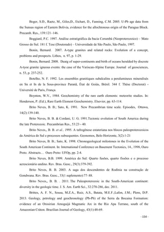 - 154 -
Boger, S.D., Raetz, M., Giles,D., Etchart, D., Fanning, C.M. 2005. U-Pb age data from
the Sunsas region of Eastern Bolivia, evidence for the allochtonous origin of the Paragua Block.
Precamb. Res., 139:121–146.
BoggianI, P.C. 1997. Análise estratigráfica da bacia Corumbá (Neoproterozoico) – Mato
Grosso do Sul. 181 f. Tese (Doutorado) – Universidade de São Paulo, São Paulo, 1997.
Bonin, Bernard. 2007. A-type granites and related rocks: Evolution of a concept,
problems and prospects. Lithos, n. 97, p. 1-29.
Bonin, Bernard. 2008. Deatg of super-continents and birth of oceans heralded by discrete
A-tyoe granite igneous events: the case of the Variscan-Alpine Europe. Journal of geosciences,
n. 53, p. 237-252.
Botelho, N. F. 1992. Les ensembles granitiques subalcalins a peralumineux mineralisés
en Sn et In de la Sous-province Paranã, État de Goiás, Brèsil. 344 f. Thèse (Doctorat) -
Université de Paris, França.
Boynton, W.V., 1984. Geochemistry of the rare earth elements: meteorite studies. In:
Henderson, P. (Ed.), Rare Earth Element Geochemistry. Elsevier, pp. 63-114.
Brito Neves, B. B.; Sato, K. 1991. New Precambrian time scale. Episodes, Ottawa,
14(2):139-140.
Brito Neves, B. B. & Cordani, U. G. 1991.Tectonic evolution of South America during
the late Proterozoic. Precambrian Res., 53:23 - 40.
Brito Neves,, B. B. et al., 1995. A tafrogênese estateriana nos blocos paleoproterozoicos
da América do Sul e processos subsequentes. Geonomos, Belo Horizonte, 3(2):1-21
Brito Neves, B. B.; Sato, K. 1998. Chronogeological milestones in the Evolution of the
South American Continent. In: International Conference on Basement Tectonics, 14., 1998, Ouro
Preto. Abstracts… Ouro Preto: UFOp, pp. 2-4.
Brito Neves, B.B. 1999. América do Sul: Quarto fusões, quarto fissões e o processo
acrescionário andino. Rev. Bras. Geoc., 29(3):379-392.
Brito Neves, B. B. 2003. A saga dos descendentes de Rodínia na construção de
Gondwana. Rev. Bras. Geoc., 33(1 suplemento):77–88.
Brito Neves,, B. B. . 2011. The Paleoproterozoic in the South-American continent:
diversity in the geologic time. J. S. Am. Earth Sci., 32:270-286, dec. 2011.
Brittes, A. F. N., Sousa, M.Z.A., Ruiz, A.S., Batata, M.E.F.;Lafon, J.M.; Plens, D.P.
2013. Geology, petrology and geochronology (Pb-Pb) of the Serra da Bocaina Formation:
evidence of an Orosirian Amoguijá Magmatic Arc in the Rio Apa Terrane, south of the
Amazonian Cráton. Brazilian Journal of Geology, 43(1):48-69.
 