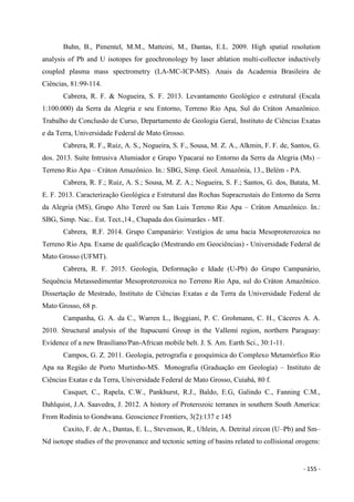 - 155 -
Buhn, B., Pimentel, M.M., Matteini, M., Dantas, E.L. 2009. High spatial resolution
analysis of Pb and U isotopes for geochronology by laser ablation multi-collector inductively
coupled plasma mass spectrometry (LA-MC-ICP-MS). Anais da Academia Brasileira de
Ciências, 81:99-114.
Cabrera, R. F. & Nogueira, S. F. 2013. Levantamento Geológico e estrutural (Escala
1:100.000) da Serra da Alegria e seu Entorno, Terreno Rio Apa, Sul do Cráton Amazônico.
Trabalho de Conclusão de Curso, Departamento de Geologia Geral, Instituto de Ciências Exatas
e da Terra, Universidade Federal de Mato Grosso.
Cabrera, R. F., Ruiz, A. S., Nogueira, S. F., Sousa, M. Z. A., Alkmin, F. F. de, Santos, G.
dos. 2013. Suíte Intrusiva Alumiador e Grupo Ypacaraí no Entorno da Serra da Alegria (Ms) –
Terreno Rio Apa – Cráton Amazônico. In.: SBG, Simp. Geol. Amazônia, 13., Belém - PA.
Cabrera, R. F.; Ruiz, A. S.; Sousa, M. Z. A.; Nogueira, S. F.; Santos, G. dos, Batata, M.
E. F. 2013. Caracterização Geológica e Estrutural das Rochas Supracrustais do Entorno da Serra
da Alegria (MS), Grupo Alto Tererê ou San Luis Terreno Rio Apa – Cráton Amazônico. In.:
SBG, Simp. Nac.. Est. Tect.,14., Chapada dos Guimarães - MT.
Cabrera, R.F. 2014. Grupo Campanário: Vestígios de uma bacia Mesoproterozoica no
Terreno Rio Apa. Exame de qualificação (Mestrando em Geociências) - Universidade Federal de
Mato Grosso (UFMT).
Cabrera, R. F. 2015. Geologia, Deformação e Idade (U-Pb) do Grupo Campanário,
Sequência Metassedimentar Mesoproterozoica no Terreno Rio Apa, sul do Cráton Amazônico.
Dissertação de Mestrado, Instituto de Ciências Exatas e da Terra da Universidade Federal de
Mato Grosso, 68 p.
Campanha, G. A. da C., Warren L., Boggiani, P. C. Grohmann, C. H., Cáceres A. A.
2010. Structural analysis of the Itapucumí Group in the Vallemí region, northern Paraguay:
Evidence of a new Brasiliano/Pan-African mobile belt. J. S. Am. Earth Sci., 30:1-11.
Campos, G. Z. 2011. Geologia, petrografia e geoquímica do Complexo Metamórfico Rio
Apa na Região de Porto Murtinho-MS. Monografia (Graduação em Geologia) – Instituto de
Ciências Exatas e da Terra, Universidade Federal de Mato Grosso, Cuiabá, 80 f.
Casquet, C., Rapela, C.W., Pankhurst, R.J., Baldo, E.G, Galindo C., Fanning C.M.,
Dahlquist, J.A. Saavedra, J. 2012. A history of Proterozoic terranes in southern South America:
From Rodinia to Gondwana. Geoscience Frontiers, 3(2):137 e 145
Caxito, F. de A., Dantas, E. L., Stevenson, R., Uhlein, A. Detrital zircon (U–Pb) and Sm–
Nd isotope studies of the provenance and tectonic setting of basins related to collisional orogens:
 