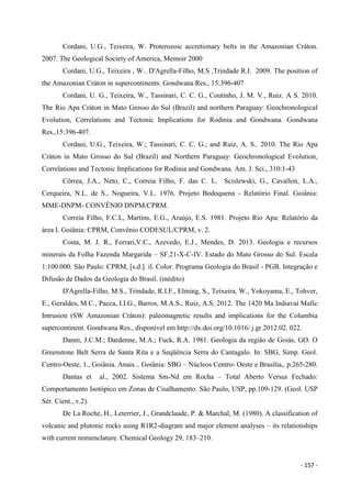 - 157 -
Cordani, U.G., Teixeira, W. Proterozoic accretionary belts in the Amazonian Cráton.
2007. The Geological Society of America, Memoir 2000
Cordani, U.G., Teixeira , W.. D'Agrella-Filho, M.S ,Trindade R.I. 2009. The position of
the Amazonian Cráton in supercontinents. Gondwana Res., 15:396-407
Cordani, U. G., Teixeira, W., Tassinari, C. C. G., Coutinho, J. M. V., Ruiz. A S. 2010.
The Rio Apa Cráton in Mato Grosso do Sul (Brazil) and northern Paraguay: Geochronological
Evolution, Correlations and Tectonic Implications for Rodinia and Gondwana. Gondwana
Res.,15:396-407.
Cordani, U.G., Teixeira, W.; Tassinari, C. C. G.; and Ruiz, A. S.. 2010. The Rio Apa
Cráton in Mato Grosso do Sul (Brazil) and Northern Paraguay: Geochronological Evolution,
Correlations and Tectonic Implications for Rodinia and Gondwana. Am. J. Sci., 310:1-43
Côrrea, J.A., Neto, C., Correia Filho, F. das C. L. Scislewski, G., Cavallon, L.A.,
Cerqueira, N.L. de S., Nogueira, V.L. 1976. Projeto Bodoquena - Relatório Final. Goiânia:
MME-DNPM- CONVÊNIO DNPM/CPRM.
Correia Filho, F.C.L, Martins, E.G., Araújo, E.S. 1981. Projeto Rio Apa: Relatório da
área I. Goiânia: CPRM, Convênio CODESUL/CPRM, v. 2.
Costa, M. J. R., Ferrari,V.C., Azevedo, E.J., Mendes, D. 2013. Geologia e recursos
minerais da Folha Fazenda Margarida – SF.21-X-C-IV. Estado do Mato Grosso do Sul. Escala
1:100.000. São Paulo: CPRM, [s.d.]. il. Color. Programa Geologia do Brasil - PGB. Integração e
Difusão de Dados da Geologia do Brasil. (inédito)
D'Agrella-Filho, M.S., Trindade, R.I.F., Elming, S., Teixeira, W., Yokoyama, E., Tohver,
E., Geraldes, M.C., Pacca, I.I.G., Barros, M.A.S., Ruiz, A.S. 2012. The 1420 Ma Indiavaí Mafic
Intrusion (SW Amazonian Cráton): paleomagnetic results and implications for the Columbia
supercontinent. Gondwana Res., disponível em http://dx.doi.org/10.1016/ j.gr.2012.02. 022.
Danni, J.C.M.; Dardenne, M.A.; Fuck, R.A. 1981. Geologia da região de Goiás, GO. O
Greenstone Belt Serra de Santa Rita e a Seqüência Serra do Cantagalo. In: SBG, Simp. Geol.
Centro-Oeste, 1., Goiânia. Anais... Goiânia: SBG – Núcleos Centro- Oeste e Brasília,. p.265-280.
Dantas et al., 2002. Sistema Sm-Nd em Rocha – Total Aberto Versus Fechado:
Comportamento Isotópico em Zonas de Cisalhamento. São Paulo, USP, pp.109-129. (Geol. USP
Sér. Cient., v.2).
De La Roche, H., Leterrier, J., Grandclaude, P. & Marchal, M. (1980). A classification of
volcanic and plutonic rocks using R1R2-diagram and major element analyses – its relationships
with current nomenclature. Chemical Geology 29, 183–210.
 