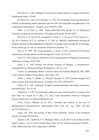 - 158 -
De Paolo, D. J. 1981. Radiogenic isotopes and crustal evolution. Evolution of the Earth:
Geodynamics Series, 5:59-68,
De Paolo, D.J., Linn, A.M., Schubert, G., 1991. The continental crustal age distribution;
methods of determining mantle separation ages from Sm–Nd isotopicdata and application to the
Southwestern United States. J. Geophys. Res. B 96,2071–2088.
Deino A. & Potts R. 1990. Single-crystal 40Ar/39Ar dating of the Olorgesailie
Formation, southern Kenya rift:Journal of Geophysical Research, 95:8453-8470.
Del’Arco, J. O., Silva, R. H., Tarapanoft, I., Freire, F. A., Pereira, L. G. M., Sousa, S. L.,
Luz, D S., Palmeira, R. C. B., Tassinari, C. C. 1982. In.: BRASIL. Departamento Nacional da
Producao Mineral. Projeto Radambrasil. Folha SE.21 Corumbá e parte da folha SE.20: Geologia.
Rio de Janeiro, pp. 25–160. (Levantamento de Recursos Naturais, 27).
Eby, G. N. 1990. The A-type granitoids: A review of their occurrence and chemical
characteristics and speculations on their petrogenesis. Lithos, 26:115-134.
Eby, G.N. 1992. Chemical subdivision of the A-type granitoids: Petrogenetic and tectonic
implications. Geology, 20:641-644.
Eckel, E. B. 1959. Geology and mineral resources of Paraguay, a reconnaissance.
Geological Survey, Professional Paper, Washington, n. 327, p.1-110,
Einsele, G., Sedimentary Basins: Evolution, Facies and Sediment Budget by 1992, ISBN
3-540-54743-6; Springer Verlag, Berlin, 1992; 628 p., 269 .
Elliott, T., Plank, T., Zindler, A., White,W., Bourdon, B., 1997. Element transport from
slab to volcanic front at the Mariana arc. J. Geophys. Res. 102, 14991e15019.
Emslie, R. F. 1991. Granitoids of rapakivi graniteanorthosite and related associations.
Precambrian Res., 51:173-192.
Eriksson, K. A. 1995. Crustal growth, surface processes and atmospheric evolution on the
early Earth. In: Coward, M. P.; Ries, A.C. (eds.). Early Precambrian Processes. Geological
Society London, pp.11-25 (Special Publication, 95).
Evans, D.A.D., Mitchell, R. N. 2011. Assembly and breakup of the core of
Paleoproterozoic–Mesoproterozoic supercontinent Nuna. Geol. Soc. Am., 39(5): 443–446;
doi:10.1130/G31654.1.
Evans, J.W. 1894. The geology of Mato Grosso Quarterly. Journal of the Geological
Society of London, 5012:85-104.
Faleiros, F. M., Caltabeloti, F. P., Rodrigues, Pinto, L. G. R. 2014. Carta Geológica Folha
Aldeia Tomázia – SF.21-V-B-VI, Estado Mato Grosso do Sul. Programa Geologia do Brasil –
PGB, CPRM, São Paulo. 2014. mapa escala 1:100.000
 