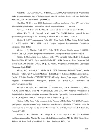 - 160 -
Gaudette, H.E., Olzewski, W.J., & Santos, J.O.S., 1996, Geochronology of Precambrian
rocks from the northern part of Guiana Shield, state of Roraima, Brazil. J. S. Am. Earth Sci.,
9:183–195, doi: 10.1016/0895-9811(96)00005-3.
Geraldes, M. C. et al., 2001. Proterozoic geologic evolution of the SW part of the
Amazonian Cráton in Mato Grosso State, Brazil. Precambrian Res., 111:91–128.
Gibbs, A. K. & Barron, C. N. 1983. The Guiana Shield reviewed. Episodes, 2:7-14.
Gioia, S.M.C.L. & Pimentel, M.M. 2000. The Sm-Nd isotopic method in the
geochronology laboratory of the University of Brasília. An. Acad. Bras., 72:220-245.
Godoi, H. O. 1999. Aquidauana, Folha SF.21-X-A: Estado do Mato Grosso do Sul Escala
1: 250.000. Brasília: CPRM, 1999. 92p. il., Mapas. Programa Levantamentos Geológicos
Básicos do Brasil-PLGB
Godoi, H. O., Martins, E. G. 1999. Folha SF.21, Campo Grande: escala 1:500.000.
Brasília: CPRM, il., Mapas. Programa Levantamentos Geológicos Básicos do Brasil-PLGB
Godoi, H. O., Martins, E.G., Mello, J. C.R.. 1999. Corumbá Folha SE.21-Y-D; Aldeia
Tomázia Folha SF.21-V-B; Porto Murtinho Folha SF.21-V-D. Estado do Mato Grosso do Sul
Escala 1:250.000. Brasília: CPRM,. 88 p. il., Mapas. Programa Levantamentos Geológicos
Básicos do Brasil-PLGB
Godoi, H.O.; Martins, E.G.; Mello, J.C.R., 2001. Corumbá – Folha SE.21-Y-D, Aldeia
Tomázia – Folha SF.21-V-B, Porto Murtinho - Folha SF.21-V-D, Estado de Mato Grosso do Sul.
Escala 1:250.000. Brasília: CPRM/DIEDIG/DEPAT. 65 p., ilustrações e mapas. 1 CD-ROM.
Programa Levantamentos Geológicos Básicos do Brasil-PLGB (available at
http://www.cprm.gov.br).
Godoy, A.M.; Ruiz, A.S.; Manzano, J.C.; Araújo, Ruiz, L.M.B.; Montano, L.F.; Sousa,
M.Z.A.; Batata, M.E.F.; Silva, M.V.V.; Baldim, I.; Lima, G.A. 2006. Aspectos petrográficos e
litogeoquímicos da Suíte Intrusiva Alumiador, Maciço Rio Apa, sul do Cráton Amazônico - MS.
In: SBG, Cong. Bras. Geol., 43., Aracaju. Anais...Aracaju, SBG, p. 250.
Godoy, A.M., Ruiz, A.S., Manzano, J.C., Araújo, L.M.B., Ruiz, A.S. 2007. Contexto
geológico do magmatismo do Grupo Amoguijá, Suíte Intrusiva Alumiador e Vulcânica Serra da
Bocaina, Maciço Rio Apa, sul do Cráton Amazônico MS. In: SBG, Simp. Nac. Est. Tect., 11,
Atas, p. 277-279.
Godoy, A. M., Manzano, J. C., Araújo, L. M. B. de, Silva, J. A. da. 2009. Contexto
geológico estrutural do Maciço Rio Apa, sul do Cráton Amazônico-MS. In: SBG, Simp. Geol.
Sudeste, 11. Simp. Geol. Minas Gerais, 15., Ata... São Pedro, SBG, p. 20.
 
