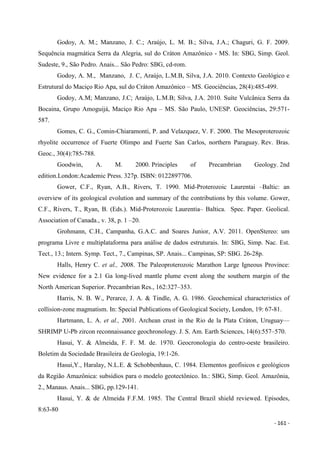 - 161 -
Godoy, A. M.; Manzano, J. C.; Araújo, L. M. B.; Silva, J.A.; Chaguri, G. F. 2009.
Sequência magmática Serra da Alegria, sul do Cráton Amazônico - MS. In: SBG, Simp. Geol.
Sudeste, 9., São Pedro. Anais... São Pedro: SBG, cd-rom.
Godoy, A. M., Manzano, J. C, Araújo, L.M.B, Silva, J.A. 2010. Contexto Geológico e
Estrutural do Maciço Rio Apa, sul do Cráton Amazônico – MS. Geociências, 28(4):485-499.
Godoy, A.M; Manzano, J.C; Araújo, L.M.B; Silva, J.A. 2010. Suíte Vulcânica Serra da
Bocaina, Grupo Amoguijá, Maciço Rio Apa – MS. São Paulo, UNESP. Geociências, 29:571-
587.
Gomes, C. G., Comin-Chiaramonti, P. and Velazquez, V. F. 2000. The Mesoproterozoic
rhyolite occurrence of Fuerte Olimpo and Fuerte San Carlos, northern Paraguay. Rev. Bras.
Geoc., 30(4):785-788.
Goodwin, A. M. 2000. Principles of Precambrian Geology. 2nd
edition.London:Academic Press. 327p. ISBN: 0122897706.
Gower, C.F., Ryan, A.B., Rivers, T. 1990. Mid-Proterozoic Laurentai –Baltic: an
overview of its geological evolution and summary of the contributions by this volume. Gower,
C.F., Rivers, T., Ryan, B. (Eds.). Mid-Proterozoic Laurentia– Baltica. Spec. Paper. Geolical.
Association of Canada., v. 38, p. 1 –20.
Grohmann, C.H., Campanha, G.A.C. and Soares Junior, A.V. 2011. OpenStereo: um
programa Livre e multiplataforma para análise de dados estruturais. In: SBG, Simp. Nac. Est.
Tect., 13.; Intern. Symp. Tect., 7., Campinas, SP. Anais... Campinas, SP: SBG. 26-28p.
Halls, Henry C. et al., 2008. The Paleoproterozoic Marathon Large Igneous Province:
New evidence for a 2.1 Ga long-lived mantle plume event along the southern margin of the
North American Superior. Precambrian Res., 162:327–353.
Harris, N. B. W., Perarce, J. A. & Tindle, A. G. 1986. Geochemical characteristics of
collision-zone magmatism. In: Special Publications of Geological Society, London, 19: 67-81.
Hartmann, L. A. et al., 2001. Archean crust in the Rio de la Plata Cráton, Uruguay—
SHRIMP U-Pb zircon reconnaissance geochronology. J. S. Am. Earth Sciences, 14(6):557–570.
Hasui, Y. & Almeida, F. F. M. de. 1970. Geocronologia do centro-oeste brasileiro.
Boletim da Sociedade Brasileira de Geologia, 19:1-26.
Hasui,Y., Haralay, N.L.E. & Schobbenhaus, C. 1984. Elementos geofísicos e geológicos
da Região Amazônica: subsídios para o modelo geotectônico. In.: SBG, Simp. Geol. Amazônia,
2., Manaus. Anais... SBG, pp.129-141.
Hasui, Y. & de Almeida F.F.M. 1985. The Central Brazil shield reviewed. Episodes,
8:63-80
 