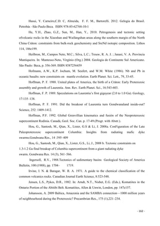 - 162 -
Hasui, Y. Carneiro,C.D. C, Almeida, F. F. M., Bartorelli. 2012. Gelogia do Brasil.
Petrobás –São Paulo:Beca. ISBN 978-85-62768-10-1
He, Y.H., Zhao, G.Z., Sun, M., Han, Y., 2010. Petrogenesis and tectonic setting
ofvolcanic rocks in the Xiaoshan and Waifangshan areas along the southern margin of the North
China Cráton: constraints from bulk-rock geochemistry and SreNd isotopic composition. Lithos
114, 186e199.
Heilbron, M., Campos Neto, M.C.; Silva, L.C.; Trouw, R. A. J. ; Janasi, V. A. Província
Mantiqueira. In: Mantesso-Neto, Virgínio (Org.) 2004. Geologia do Continente Sul Americano.
São Paulo: Beca, p. 356-369. ISBN 8587256459
Hofmann, A.W., K.P. Jochum, M. Seufert, and W.M. White (1986). Nb and Pb in
oceanic basalts: new constraints on mantle evolution. Earth Planet. Sci. Lett., 79, 33-45.
Hoffman, P. F. 1988. United plates of America, the birth of a Cráton: Early Proterozoic
assembly and growth of Laurentia. Ann. Rev. Earth Planet. Sci., 16:543-603.
Hoffman, F. P. 1989. Speculations on Laurentia’s first gigayear (2.0 to 1.0 Ga). Geology,
17:135–138.
Hoffman, P. F. 1991. Did the breakout of Laurentia turn Gondwanaland inside-out?
Science, 252: 1409-1412.
Hoffman, P.F. 1992. Global Grenvillian kinematics and fusión of the Neoproterozoic
supercontinent Rodinia. Canadá, Geol. Soc. Can. p. 17-49.(Progr. with Abstr.).
Hou, G., Santosh, M., Qian, X., Lister, G.S & Li, J. 2008a. ConFiguration of the Late
Paleoproterozoic supercontinent Columbia: Insights from radiating mafic dyke
swarms.Gondwana Res., 14 :395–409
Hou, G., Santosh, M., Qian, X., Lister, G.S., Li, J., 2008 b. Tectonic constraints on
1.3-1.2 Ga final breakup of Columbia supercontinent from a giant radiating dyke
swarm. Gondwana Res. 14 (3), 561–566.
Ingersoll, R.V., 1988.Tectonics of sedimentary basins Geological Society of America
Bulletin, 100 (1988), pp. 1704– 1719.
Irvine, I. N. & Baragar, W. R. A. 1971. A guide to the chemical classification of the
common volcanics rocks. Canadian Journal Earth Science, 8:523-548.
Jensen, L.S., Pykes, D.R., 1982. In: Arndt, N.T., Nisbet, E.G. (Eds.), Komatiites in the
Ontario Portion of the Abitibi Belt. Komatiites, Allen & Unwin, London, pp. 147e157.
Johansson, A. 2009 Baltica, Amazonia and the SAMBA connection—1000 million years
of neighbourhood during the Proterozoic? Precambrian Res., 175 (1),221–234.
 