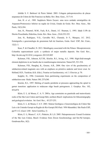 - 163 -
Johildo S. F. Barbosa1 & Pierre Sabaté. 2003. Colagem paleoproterozóica de placas
arqueanas do Cráton do São Francisco na Bahia. Rev. Bras. Geoc., 33:7-14.
Jost, H. et al., 1989. Seqüência Morro Escuro: uma nova unidade estratigráfica do
Arqueano/Proterozoico Inferior na região de Crixás, Estado de Goiás. Rev. Bras. Geoc., São
Paulo, 19(3):284.
Jost, H., Pimentel, M.M., Fuck, R.A., Danni, J.C. Heaman, L. 1993. Idade U-Pb do
Diorito Posselândia, Hidrolina, Goiás. Rev. Bras. Geoc., 23(4):352-355.
Jost, H., Rodrigues, V.G., Carvalho M.J., Chemale, Jr F., Marques, J.C. 2012.
Estratigrafia e geocronologia do greenstone belt de Guarinos, Goiás. Geol. USP, Sér. Cient.,
12(2): 3.
Kaur, P. & Chaudhri, N. 2013. Metallogeny associated with the Palaeo- Mesoproterozoic
Columbia supercontinent cycle: a synthesis of major metallic deposits. Ore Geol. Rev.,
http://dx.doi.org/10.1016/ j.oregeorev.2013.03.005
Kelemen, P.B., Johnson, K.T.M., Kinzler, R.J., Irving, A.J., 1990. High-field-strength
element depletions in arc basalts due to mantleemagma interaction. Nature345, 521-524.
Kelemen, P.B., Hanghøj, K., Greene, A.R., 2004. One view of the geochemistry of
subduction-related magmatic arcs with an emphasis on primitive andesite and lower crust. In:
Holland, H.D., Turekian, K.K. (Eds.), Treatise on Geochemistry, vol. 3. Elsevier, p. 70.
Keppler, H., 1996. Constraints from partitioning experiments on the composition of
subduction-zone fluids. Nature 380, 237e240.
Kinzler, R.J., 1997. Melting of mantle peridotite at pressures approaching the spinel to
garnet transition: application to midocean ridge basalt petrogenesis. J. Geophys. Res. 102,
853e874
Klein, E. L. & Moura, C. A. V. 2001a. Age constraints on granitoids and metavolcanic
rocks of the São Luís Cráton and Gurupi Belt, northern Brazil: implications for lithoestratigraphy
and geological evolution. Int. Geol. Rev., 43:237-253.
Klein, E. L. & Moura, C A.V. 2003. Síntese Geológica e Geocronológica do Cráton São
Luís e do Cinturão Gurupi na Região do Rio Gurupi (NE-Pará / NW-Maranhão). São Paulo:USP,
pp.97-112. (Geol. USP, Série Cientifica, 3)
Klein, E. L; Moura C. A.V.; Pinheiro, B. L.S. 2005. Paleoproterozoic Crustal Evolution
of the São Luís Cráton, Brazil: Evidence from Zircon Geochronology and Sm-Nd Isotopes.
Gondwana Res., 8(2).
 