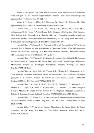 - 164 -
Kröner, A. & Cordani, U.G. 2003. African, southern Indian and South American Crátons
were not part of the Rodinia supercontinent: evidence from field relationships and
geochronology. Tectonophysics, 375:325-352.
Kuiper K.F., Deino A., Hilgen F.J., Krijgsman W., Renne P.R., Wijbrans J.B. 2008.
Synchronizing Rock Clocks of Earth History. Science, 320:500-504.
Lacerda Filho, J. V. de.; Souza, J.O., Oliveira, C.C., Ribeiro, P.S.E., Boas P.F.V.,
Albuquerque, M.C.; Frasca, A.A. S.; Borges, F.R.; Moreton, L.C.; Martins, E.G.; Camargo,
M.A; Valente, C.R.; PimenteL, M.M.; Botelho, N.F. 2001. Geologia e evolução tectônica da
região norte do Mato Grosso (Projeto Promin-Alta Floresta). In: SBG, Simp. Geol. Amazonia, 7,
Belém, 2001. Resumos Expandidos. Belém: SBG-Núcleo Norte, 2001.
Lacerda Filho, J. V., Souza, J. O.; Pimentel, M. M. et al. Geocronologia U-Pb e Sm-Nd
da região de Alta Floresta, norte de Mato Grosso. In: Workshop Geology of the SW Amazonian
Cráton: State-of-the-Art, 10-12 aug. 2001, Sao Paulo. Extended Abstracts… São Paulo: Institute
of Geoesciences, University of São Paulo, 2001. p. 53-55.
Lacerda Filho, J. V., Valente, C. R., Rizzotto, G. J. et al., 2004. Folha SE.21-Corumbá.
In.: Schobbenhaus, C., Gonçalves, J.H., Santos, J.O.S. et al. (eds.). Carta Geológica do Brasil ao
Milionésimo. Sistema de Informações Geográficas. Programa Geologia do Brasil.
Brasília:CPRM, CD-Rom.
Lacerda-Filho, J.V., Abreu Filho, W., Valente, C.R., Oliveira, C.C., Albuquerque, M.C.,
2004. Geologia e Recursos Minerais do Estado do Mato Grosso. Texto explicativo dos mapas
geológico e de recursos minerais do Estado do Mato Grosso, Escala. 1:1.000.000.
Goiânia:CPRM, pp. 235. Convênio CPRM e SICME-MT.
Lacerda Filho, J., V.; Brito, R., S., C.; Silva, M., G.; Oliveira, C., C.; Moreton, L., C.;
Martins, E., G.; Lopes, R., C.; Lima, T., M.; Larizzatti, J., H.; Valente, C., R. 2006. Geologia e
Recursos Minerais do Estado de Mato Grosso do Sul. Programa Integração, Atualização e
Difusão de Dados de Geologia do Brasil. Convênio CPRM/SICME-MS, MME, 10-28p.
Lacerda Filho, J. V.; Frasca, A. A. S. 2008. Proposta de Compartimentação Geotectônica
de Goiás e Distrito Federal In.: SBG, Cong. Bras. Geol., 44., Anais... Curitiba: SBG, Cd Rom.
SGB - CPRM.
Lacerda Filho, J. V. de et al. Eventos Magmáticos do Centro Oeste do Cráton
Amazônico. In.: SBG, Cong. Bras. Geol., 45., 2010, Belém . Resumos... Belém SBG. Núcleo
Norte, 2010. CD Rom
 