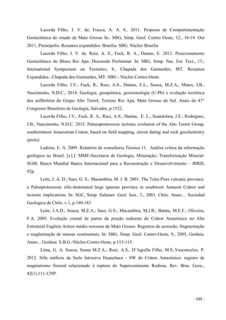 - 165 -
Lacerda Filho, J. V. de; Frasca, A. A. S.. 2011. Proposta de Compartimentação
Geotectônica do estado de Mato Grosso In.: SBG, Simp. Geol. Centro Oeste, 12., 16-19. Out
2011, Pirenópolis. Resumos expandidos. Brasília. SBG. Núcleo Brasília
Lacerda Filho, J. V. de, Ruiz, A. S., Fuck, R. A., Dantas, E. 2013. Posicionamento
Geotectônico do Bloco Rio Apa: Discussão Preliminar. In: SBG, Simp. Nac. Est. Tect., 13.;
International Symposium on Tectonics, 8., Chapada dos Guimarães, MT. Resumos
Expandidos...Chapada dos Guimarães, MT: SBG - Núcleo Centro-Oeste.
Lacerda Filho, J.V., Fuck, R., Ruiz, A.S., Dantas, E.L., Souza, M.Z.A., Matos, J.B.,
Nascimento, N.D.C., 2014. Geologia, geoquímica, geocronologia (U-Pb) e evolução tectônica
dos anfibolitos do Grupo Alto Tererê, Terreno Rio Apa, Mato Grosso do Sul. Anais do 47°
Congresso Brasileiro de Geologia, Salvador, p.1522.
Lacerda Filho, J.V., Fuck, R. A., Ruiz, A.S., Dantas, E. L., Scandolara, J.E., Rodrigues,
J.B., Nascimento, N.D.C. 2015. Palaeoproterozoic tectonic evolution of the Alto Tererê Group,
southernmost Amazonian Craton, based on field mapping, zircon dating and rock geochemistry
(prelo)
Ladeira, E. A. 2009. Relatório de consultoria Técnica 11. Análise critica da informação
geológica no Brasil. [s.l.]: MME-Secretaria de Geologia, Mineração; Transformação Mineral-
SGM; Banco Mundial Banco Internacional para a Reconstrução e Desenvolvimento – BIRD,
92p.
Leite, J. A. D.; Saes, G. S.; Macambira, M. J. B. 2001. The Teles Pires vulcanic province:
a Paleoproterozoic silic-dominated large igneous province in southwest Amazon Cráton and
tectonic implications. In: SGC, Simp. Sulamer. Geol. Isot., 3., 2001, Chile. Anais… Sociedad
Geologica de Chile, v.1, p.180-183
Leite, J.A.D.; Souza, M.Z.A.; Saes, G.S.; Macambira, M.J.B.; Batata, M.E.F.; Oliveira,
F.A. 2005. Evolução crustal de partes da porção sudoeste do Cráton Amazônico no Alto
Estrutural Eugênia Arinos médio noroeste de Mato Grosso: Registros de acrescão, fragmentação
e reaglutinação de massas continentais. In: SBG, Simp. Geol. Centro-Oeste, 9., 2005, Goiânia.
Anais... Goiânia: S.B.G.-Núcleo Centro Oeste, p.113-115.
Lima, G. A. Souza; Sousa M.Z.A.; Ruiz, A.S., D’Agrella Filho, M.S.,Vasconcelos, P.
2012. Sills máficos da Suíte Intrusiva Huanchaca - SW do Cráton Amazônico: registro de
magmatismo fissural relacionado à ruptura do Supercontinente Rodínia. Rev. Bras. Geoc.,
42(1).111-129P.
 