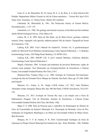 - 166 -
Lima, G. A. de, Macambira, M., B.; Sousa, M. Z. A. de; Ruiz, A. S. Suíte Intrusiva Rio
Perdido: Magmatismo Máfico Fissural no Sul do Cráton amazônico – Terreno Rio Apa S B G
Simp. Geol. Amazônia, 13., Núcleo Norte, | Belém 2013 (inédito)
Litherland, M., Bloomfield, K. 1981. The Proterozóic history of Eastern Bolívia.
Precambrian Res., 1:157–179.
Linterland et al., 1986. The geology and mineral resources of the Bolivian Pré-Cambrian
shield. British Geological Survey, 153p. (Mem n.9)
Lisboa, M. A. R. 1909. Oeste de São Paulo, sul do Mato Grosso: geologia, indústria
mineral, clima, vegetação, solo agrícola, indústria pastoril. Rio de Janeiro: Tipografia do Jornal
do Commercio, 172p
Ludwig, K.R. 2003. User’s Manual for Isoplot/Ex, Version 3.0, A geochronological
toolkit for Microsoft Excel Berkeley Geochronology Center Special Publication, v. 4, Berkeley
Geochronology Center, 2455 Ridge Road, Berkeley, CA 94709, USA.
Ludwig, K.R., 2001, SQUID 1.02: A user’s manual: Berkeley, California, Berkeley
Geochronology Center Special Publication 2.
Magini, Christiano. 2001. Evolução pré-cambriana da província Borborema: região do
extremo oeste potiguar. Tese (Doutorado em Geologia)-Instituto de Geociências e Ciências
Exatas, Universidade Estadual Paulista, Rio Claro, 218 f.
Mantesso-Neto, Virgínio (Org.) et al., 2004. Geologia do Continente Sul-Americano:
evolução da obra de Fernando Flávio Marque de Almeida. São Paulo: Beca, pp. 471-486. ISBN
8587256459
Manzano J.C., Godoy, A. M., Araújo L.M.B, Godoy, L.P. 2012. Suíte Plutônica
Alumiador, Grupo Amoguijá, Maçiço Rio Apa -MS São Paulo, UNESP, Geociências, 31(3):351-
370.
Manzano, J.C. 2013. Evolução do Terreno Rio Apa e sua relação com a Faixa de
Dobramentos Paraguai. Tese de Doutorado. Instituto de Geociências e Ciências Exatas
Universidade Estadual Paulista, Rio Claro, São Paulo. 150p
Mapa, P. S. 2006. Rota de Processo para o underflow da Deslamagem de Minério de
Ferro do Concentrador da Samarco Mineração S.A. Dissertação de Mestrado. Curso de Pós-
Graduação em Engenharia Metalúrgica e de Minas da Universidade Federal de Minas Gerais.
Belo Horizonte.
Marques, M. V. F. & Arantes, P. R. 2010. Caracterização Geológica da Serra da
Esperança no Parque Natural Municipal da Cachoeira do Apa - Porto Murtinho – MS. Trabalho
 