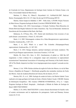 - 167 -
de Conclusão de Curso, Departamento de Geologia Geral, Instituto de Ciências Exatas e da
Terra, Universidade Federal de Mato Grosso.
Martinez, F.; Okino, K.; Ohara,Y.; Reysenbach A.L. Goffredi,S.K.2007. Back-arc
Basins. Oceanography 20(1):116–127, http://dx.doi.org/10.5670/oceanog.2007.85.
Martins, Edson Gaspar & Abdallah, S. 2007. Folha Juína, 1:250.000. Projeto Noroeste
de Mato Grosso, Programa Geologia do Brasil, Convênio CPRM/SICMEMT, 98p. il.;
Matos Salinas, G.R. 2010. Geocronologia e Evolução Tectônica Paleo-Mesozóica do
Oriente Boliviano-Região Sudoeste do Cráton Amazônico. 52p. Tese de Doutorado. Instituto de
Geociências da Universidade de São Paulo, São Paulo
McKenzie, D., O’Nions, R.K., 1991. Partial melt distributions from inversion of rare
earth element concentrations. J. Petrol. 32, 1021e1091
Meert, J. G. 2002. Paleomagnetic evidence for a Paleo-Mesoproterozoic supercontinent,
Columbia. Gondwana Res., 5:207–215.
Meert, J. G. 2012. What's in a name? The Columbia (Paleopangaea/Nuna)
supercontinent. Gondwana Res., 21: 987–993.
Meert, J. G. 2014. Strange attractors, spiritual interlopers and lonely wanderers: The
search for pre-Pangean supercontinents. Geoscience Frontiers, 5:155-166.
Minifie, M.; Ernst, R.E.; Kerr, A. 2011. Geochemistry of global ca. 1880 Ma LIP
magmatism: is there evidence for a comagmatic origin and connections in supercontinent
reconstructions? International Association of Volcanology and Chemistry of the Earth's Interior.
LIP of The Month. disponível em http://www.largeigneousprovinces.org/apr11 acessado em dez.
2014.
Moraes, L J de. 1958b. Rochas alcalinas da região do Fecho dos Morros, no sul de Mato
Grosso e Republica do Paraguai I - Distribuição geográfica das montanhas sieniticas do Fecho
dos Morros. Anais da Academia Brasileira de Ciências, Rio de Janeiro, 10:1-27.
Moreira, M.L. O. et al., 2008. Geologia do estado de Goiás e do Distrito Federal: Texto
explicativo do mapa geológico do Estado de Goiás e Distrito Federal. Escala 1:500.000. Sistema
de Informações Geográficas - SIG. Goiania: CPRM/SIC-FUNMINERAL, 143 p. il. + mapas.
Programa Geologia do Brasil. Integração , Atualização e Difusão de Dados de Geologia do
Brasil. ISBN 9788574990583
Mullen, E. D. (1983). MnO/TiO2/P2O5: a minor element discriminant for basaltic rocks
of oceanic environments and its implications for petrogenesis. Earth and Planetary Science
Letters 62, 53–62.
 
