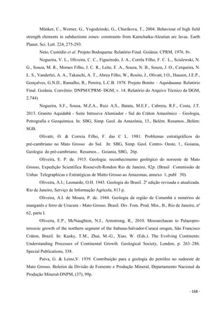 - 168 -
Münker, C., Worner, G., Yogodzinski, G., Churikova, T., 2004. Behaviour of high field
strength elements in subductionn zones: constraints from Kamchatka-Aleutian arc lavas. Earth
Planet. Sci. Lett. 224, 275-293.
Neto, Custódio et al. Projeto Bodoquena: Relatório Final. Goiânia: CPRM, 1976. 8v.
Nogueira, V. L., Oliveira, C. C., Figueiredo, J. A., Corrêa Filho, F. C. L., Scislewski, N.
G., Souza, M. R., Moraes Filho, J. C. R., Leite, E .A., Souza, N. B., Souza, J. O., Cerqueira, N.
L. S., Vanderlei, A. A., Takaschi, A. T., Abreu Filho, W., Rosito, J., Olivatt, I O., Hausen, J.E.P.,
Gonçalves, G.N.D., Ramalho, R., Pereira, L.C.B. 1978. Projeto Bonito – Aquidauana: Relatório
Final. Goiânia. Convênio: DNPM/CPRM- DGM, v. 14. Relatório do Arquivo Técnico da DGM,
2.744)
Nogueira, S.F., Sousa, M.Z.A., Ruiz A.S., Batata, M.E.F., Cabrera, R.F., Costa, J.T.
2013. Granito Aquidabã - Suíte Intrusiva Alumiador - Sul do Cráton Amazônico – Geologia,
Petrografia e Geoquímica. In: SBG, Simp. Geol. da Amazônia, 13., Belém. Resumos...Belém:
SGB.
Olivatti, O. & Correia Filho, F. das C L. 1981. Problemas estratigráficos do
pré-cambriano no Mato Grosso do Sul. In: SBG, Simp. Geol. Centro- Oeste, 1., Goiania,
Geologia do pré-cambriano; Resumos... Goiania, SBG, 26p.
Oliveira, E. P. de. 1915. Geologia: reconhecimento geológico do noroeste de Mato
Grosso, Expedição Scientifica Roosevelt-Rondon Rio de Janeiro, 82p. (Brasil Commissão de
Unhas Telegraphicas e Estratégicas de Matto Grosso ao Amazonas, annexo 1, publ 50).
Oliveira, A.I.; Leonardo, O.H. 1943. Geologia do Brasil. 2ª edição revisada e atualizada.
Rio de Janeiro, Serviço de Informação Agrícola, 813 p.
Oliveira, A.I. de Moura, P. de. 1944. Geologia da região de Corumbá e minérios de
manganês e ferro de Urucum - Mato Grosso. Brasil. Div. Fom. Prod. Min., B., Rio de Janeiro, nº
62, parte I.
Oliveira, E.P., McNaughton, N.J., Armstrong, R., 2010. Mesoarchaean to Palaeopro-
terozoic growth of the northern segment of the Itabuna-Salvador-Curacá orogen, São Francisco
Cráton, Brazil. In: Kusky, T.M., Zhai, M.-G., Xiao, W. (Eds.). The Evolving Continents:
Understanding Processes of Continental Growth. Geological Society, London, p. 263–286.
Special Publications, 338.
Paiva, G. & Leinz,V. 1939. Contribuição para a geologia do petróleo no sudoeste de
Mato Grosso. Boletim da Divisão de Fomento e Produção Mineral, Departamento Nacional da
Produção Mineral-DNPM, (37), 99p.
 