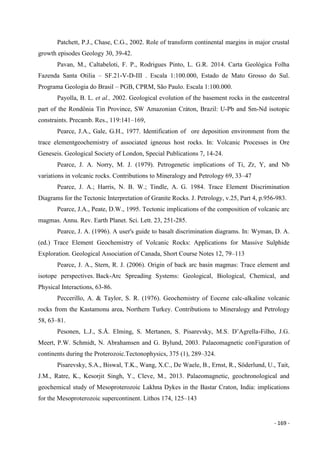 - 169 -
Patchett, P.J., Chase, C.G., 2002. Role of transform continental margins in major crustal
growth episodes Geology 30, 39-42.
Pavan, M., Caltabeloti, F. P., Rodrigues Pinto, L. G.R. 2014. Carta Geológica Folha
Fazenda Santa Otilia – SF.21-V-D-III . Escala 1:100.000, Estado de Mato Grosso do Sul.
Programa Geologia do Brasil – PGB, CPRM, São Paulo. Escala 1:100.000.
Payolla, B. L. et al., 2002. Geological evolution of the basement rocks in the eastcentral
part of the Rondônia Tin Province, SW Amazonian Cráton, Brazil: U-Pb and Sm-Nd isotopic
constraints. Precamb. Res., 119:141–169,
Pearce, J.A., Gale, G.H., 1977. Identification of ore deposition environment from the
trace elementgeochemistry of associated igneous host rocks. In: Volcanic Processes in Ore
Geneseis. Geological Society of London, Special Publications 7, 14-24.
Pearce, J. A. Norry, M. J. (1979). Petrogenetic implications of Ti, Zr, Y, and Nb
variations in volcanic rocks. Contributions to Mineralogy and Petrology 69, 33–47
Pearce, J. A.; Harris, N. B. W.; Tindle, A. G. 1984. Trace Element Discrimination
Diagrams for the Tectonic Interpretation of Granite Rocks. J. Petrology, v.25, Part 4, p.956-983.
Pearce, J.A., Peate, D.W., 1995. Tectonic implications of the composition of volcanic arc
magmas. Annu. Rev. Earth Planet. Sci. Lett. 23, 251-285.
Pearce, J. A. (1996). A user's guide to basalt discrimination diagrams. In: Wyman, D. A.
(ed.) Trace Element Geochemistry of Volcanic Rocks: Applications for Massive Sulphide
Exploration. Geological Association of Canada, Short Course Notes 12, 79–113
Pearce, J. A., Stern, R. J. (2006). Origin of back arc basin magmas: Trace element and
isotope perspectives. Back-Arc Spreading Systems: Geological, Biological, Chemical, and
Physical Interactions, 63-86.
Peccerillo, A. & Taylor, S. R. (1976). Geochemistry of Eocene calc-alkaline volcanic
rocks from the Kastamonu area, Northern Turkey. Contributions to Mineralogy and Petrology
58, 63–81.
Pesonen, L.J., S.Å. Elming, S. Mertanen, S. Pisarevsky, M.S. D’Agrella-Filho, J.G.
Meert, P.W. Schmidt, N. Abrahamsen and G. Bylund, 2003. Palaeomagnetic conFiguration of
continents during the Proterozoic.Tectonophysics, 375 (1), 289–324.
Pisarevsky, S.A., Biswal, T.K., Wang, X.C., De Waele, B., Ernst, R., Söderlund, U., Tait,
J.M., Ratre, K., Kesorjit Singh, Y., Cleve, M., 2013. Palaeomagnetic, geochronological and
geochemical study of Mesoproterozoic Lakhna Dykes in the Bastar Craton, India: implications
for the Mesoproterozoic supercontinent. Lithos 174, 125–143
 