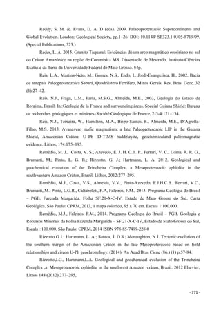 - 171 -
Reddy, S. M. &. Evans, D. A. D (eds). 2009. Palaeoproterozoic Supercontinents and
Global Evolution. London: Geological Society, pp.1–26. DOI: 10.1144/ SP323.1 0305-8719/09.
(Special Publications, 323.)
Redes, L. A. 2015. Granito Taquaral: Evidências de um arco magmático orosiriano no sul
do Cráton Amazônico na região de Corumbá – MS. Dissertação de Mestrado. Instituto Ciências
Exatas e da Terra da Universidade Federal de Mato Grosso. 84p.
Reis, L.A., Martins-Neto, M., Gomes, N.S., Endo, I., Jordt-Evangelista, H., 2002. Bacia
de antepaís Paleoproterozoica Sabará, Quadrilátero Ferrífero, Minas Gerais. Rev. Bras. Geoc..32
(1):27–42.
Reis, N.J., Fraga, L.M., Faria, M.S.G., Almeida, M.E., 2003, Geologia do Estado de
Roraima, Brasil. In.:Geologie de la France and surrounding áreas. Special Guiana Shield: Bureau
de recherches géologiques et minières–Société Géologique de France, 2-3-4:121–134.
Reis, N.J., Teixeira, W., Hamilton, M.A., Bispo-Santos, F., Almeida, M.E., D’Agrella-
Filho, M.S. 2013. Avanavero mafic magmatism, a late Paleoproterozoic LIP in the Guiana
Shield, Amazonian Cráton: U–Pb ID-TIMS baddeleyite, geochemicaland paleomagnetic
evidence. Lithos, 174:175–195.
Remédio, M. J., Costa, V. S., Azevedo, E. J. H. C.B. P., Ferrari, V. C., Gama, R. R. G.,
Brumatti, M.; Pinto, L. G. R.; Rizzotto, G. J.; Hartmann, L. A. 2012. Geological and
geochemical evolution of the Trincheira Complex, a Mesoproterozoic ophiolite in the
southwestern Amazon Cráton, Brazil. Lithos, 2012:277–295.
Remédio, M.J., Costa, V.S., Almeida, V.V., Pinto-Azevedo, E.J.H.C.B., Ferrari, V.C.,
Brumatti, M., Pinto, L.G.R., Caltabeloti, F.P., Faleiros, F.M., 2013. Programa Geologia do Brasil
– PGB. Fazenda Margarida. Folha SF.21-X-C-IV. Estado de Mato Grosso do Sul. Carta
Geológica. São Paulo: CPRM, 2013, 1 mapa colorido, 95 x 70 cm. Escala 1:100.000.
Remédio, M.J., Faleiros, F.M., 2014. Programa Geologia do Brasil – PGB. Geologia e
Recursos Minerais da Folha Fazenda Margarida – SF.21-X-C-IV, Estado de Mato Grosso do Sul,
Escala1:100.000. São Paulo: CPRM, 2014 ISBN 978-85-7499-228-0
Rizzotto G.J.; Hartmann, L. A.; Santos, J. O.S.; Mcnaughton, N.J. Tectonic evolution of
the southern margin of the Amazonian Cráton in the late Mesoproterozoic based on field
relationships and zircon U-Pb geochronology. (2014) An Acad Bras Cienc (86.) (1) p.57-84.
Rizzotto,J.G., Hartmann,L.A. Geological and geochemical evolution of the Trincheira
Complex ,a Mesoproterozoic ophiolite in the southwest Amazon cráton, Brazil. 2012 Elsevier,
Lithos 148 (2012) 277–295,
 
