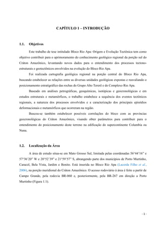- 1 -
CAPÍTULO 1 – INTRODUÇÃO
1.1. Objetivos
Este trabalho de tese intitulado Bloco Rio Apa: Origem e Evolução Tectônica tem como
objetivo contribuir para o aprimoramento do conhecimento geológico regional da porção sul do
Cráton Amazônico, levantando novos dados para o entendimento dos processos tectono-
estruturais e geotectônicos envolvidos na evolução do Bloco Rio Apa.
Foi realizada cartografia geológica regional na porção central do Bloco Rio Apa,
buscando estabelecer as relações entre as diversas unidades geológicas expostas e reavaliando o
posicionamento estratigráfico das rochas do Grupo Alto Tererê e do Complexo Rio Apa.
Baseado em análises petrográficas, geoquímicas, isotópicas e geocronológicas e em
estudos estruturais e metamórficos, o trabalho estabelece a sequência dos eventos tectônicos
regionais, a natureza dos processos envolvidos e a caracterização dos principais episódios
deformacionais e metamórficos que ocorreram na região.
Buscou-se também estabelecer possíveis correlações do bloco com as províncias
geocronológicas do Cráton Amazônico, visando obter parâmetros para contribuir para o
entendimento do posicionamento deste terreno na edificação do supercontinente Columbia ou
Nuna.
1.2. Localização da Área
A área de estudo situa-se em Mato Grosso Sul, limitada pelas coordenadas 56°44’16” e
57°36’20” W e 20°52’39” e 21°59’57” S, abrangendo parte dos municípios de Porto Murtinho,
Caracol, Bela Vista, Jardim e Bonito. Está inserida no Bloco Rio Apa (Lacerda Filho et al.,
2006), na porção meridional do Cráton Amazônico. O acesso rodoviário à área é feito a partir de
Campo Grande, pela rodovia BR-060 e, posteriormente, pela BR-267 em direção a Porto
Murtinho (Figura 1.1).
 