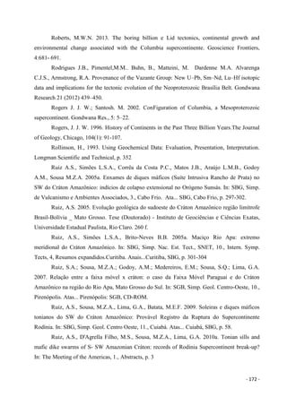 - 172 -
Roberts, M.W.N. 2013. The boring billion e Lid tectonics, continental growth and
environmental change associated with the Columbia supercontinente. Geoscience Frontiers,
4:681- 691.
Rodrigues J.B., Pimentel,M.M.. Buhn, B., Matteini, M. Dardenne M.A. Alvarenga
C.J.S., Armstrong, R.A. Provenance of the Vazante Group: New U–Pb, Sm–Nd, Lu–Hf isotopic
data and implications for the tectonic evolution of the Neoproterozoic Brasília Belt. Gondwana
Research 21 (2012) 439–450.
Rogers J. J. W.; Santosh. M. 2002. ConFiguration of Columbia, a Mesoproterozoic
supercontinent. Gondwana Res., 5: 5–22.
Rogers, J. J. W. 1996. History of Continents in the Past Three Billion Years.The Journal
of Geology, Chicago, 104(1): 91-107.
Rollinson, H., 1993. Using Geochemical Data: Evaluation, Presentation, Interpretation.
Longman Scientific and Technical, p. 352
Ruiz A.S., Simões L.S.A., Corrêa da Costa P.C., Matos J.B., Araújo L.M.B., Godoy
A.M., Sousa M.Z.A. 2005a. Enxames de diques máficos (Suíte Intrusiva Rancho de Prata) no
SW do Cráton Amazônico: indícios de colapso extensional no Orógeno Sunsás. In: SBG, Simp.
de Vulcanismo e Ambientes Associados, 3., Cabo Frio. Ata... SBG, Cabo Frio, p. 297-302.
Ruiz, A.S. 2005. Evolução geológica do sudoeste do Cráton Amazônico região limítrofe
Brasil-Bolívia _ Mato Grosso. Tese (Doutorado) - Instituto de Geociências e Ciências Exatas,
Universidade Estadual Paulista, Rio Claro. 260 f.
Ruiz, A.S., Simões L.S.A., Brito-Neves B.B. 2005a. Maciço Rio Apa: extremo
meridional do Cráton Amazônico. In: SBG, Simp. Nac. Est. Tect., SNET, 10., Intern. Symp.
Tects, 4, Resumos expandidos.Curitiba. Anais...Curitiba, SBG, p. 301-304
Ruiz, S.A.; Sousa, M.Z.A.; Godoy, A.M.; Medereiros, E.M.; Sousa, S.Q.; Lima, G.A.
2007. Relação entre a faixa móvel x cráton: o caso da Faixa Móvel Paraguai e do Cráton
Amazônico na região do Rio Apa, Mato Grosso do Sul. In: SGB, Simp. Geol. Centro-Oeste, 10.,
Pirenópolis. Atas... Pirenópolis: SGB, CD-ROM.
Ruiz, A.S., Sousa, M.Z.A., Lima, G.A., Batata, M.E.F. 2009. Soleiras e diques máficos
tonianos do SW do Cráton Amazônico: Provável Registro da Ruptura do Supercontinente
Rodínia. In: SBG, Simp. Geol. Centro Oeste, 11., Cuiabá. Atas... Cuiabá, SBG, p. 58.
Ruiz, A.S., D'Agrella Filho, M.S., Sousa, M.Z.A., Lima, G.A. 2010a. Tonian sills and
mafic dike swarms of S- SW Amazonian Cráton: records of Rodinia Supercontinent break-up?
In: The Meeting of the Americas, 1., Abstracts, p. 3
 