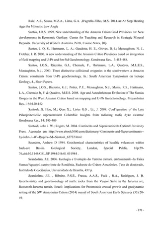- 173 -
Ruiz, A.S., Sousa, M.Z.A., Lima, G.A. ,D'agrella-Filho, M.S. 2014.Ar-Ar Step Heating
Ages for Milonitic Low Angle
Santos, J.O.S. 1999. New understanding of the Amazon Cráton Gold Provinces. In: New
developments in Economic Geology. Center for Teaching and Research in Strategic Mineral
Deposits. University of Western Australia. Perth, Course Notes, 10p.
Santos, J. O. S., Hartmann, L. A.; Gaudette, H. E., Groves, D. I.; Mcnaughton, N. J.,
Fletcher, I. R. 2000. A new understanding of the Amazon Cráton Provinces based on integration
of field mapping and U-Pb and Sm-Nd Geochronology. Gondwana Res., 3:453-488.
Santos, J.O.S., Rizzotto, G.J., Chemale, F., Hartmann, L.A., Quadros, M.L.E.S.,
Mcnaughton, N.J., 2003. Three distinctive collisional orogenies in the southwestern a Amazon
Cráton: constraints from U-Pb geochronology. In.: South American Symposium on Isotope
Geology, 4., Short Papers.
Santos, J.O.S., Rizzotto, G.J.; Potter, P.E., Mcnaughton, N.J., Matos, R.S., Hartmann,
L.A., Chemale Jr, F. & Quadros, M.E.S. 2008. Age and Autochthonous Evolution of The Sunsás
Orogen in the West Amazon Cráton based on mapping and U-Pb Greochronology. Precambrian
Res., 165:120-152.
Santosh, G. Hou; M.; Qian X.;. Lister G.S , Li., J. 2008. ConFiguration of the Late
Paleoproterozoic supercontinent Columbia: Insights from radiating mafic dyke swarms/
Gondwana Res., 14: 395-409
Santosh, John J. W.; Rogers, M. 2004. Continents and Supercontinents.Oxford University
Press. Acessado em http://www.ebook3000.com/dictionary/-Continents-and-Supercontinents--
by-John-J--W--Rogers--M--Santosh_62722.html
Saunders, Andrew D 1984. Geochemical characteristics of basaltic volcanism within
back-arc Basins. Geological Society, London, Special Public. 16p:59-
76,doi:10.1144/GSL.SP.1984.016.01.051984 .
Scandolara, J.E. 2006. Geologia e Evolução do Terreno Jamari, embasamento da Faixa
Sunsas/Aguapeí, centro-leste de Rondônia, Sudoeste do Cráton Amazônico. Tese de doutorado,
Instituto de Geociências, Universidade de Brasília, 457 p.
Scandolara, J.E. , Ribeiro, P.S.E., Frasca, A.A.S., Fuck , R.A., Rodrigues, J. B.
Geochemistry and geochronology of mafic rocks from the Vespor Suíte in the Juruena arc,
Roosevelt-Juruena terrain, Brazil: Implications for Proterozoic crustal growth and geodynamic
setting of the SW Amazonian Cráton (2014) ournal of South American Earth Sciences (53) 20-
49.
 