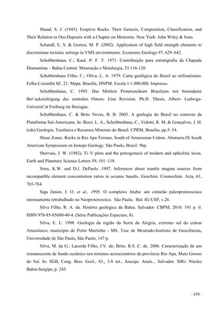- 174 -
Shand, S. J. (1943). Eruptive Rocks. Their Genesis, Composition, Classification, and
Their Relation to Ore-Deposits with a Chapter on Meteorite. New York: John Wiley & Sons.
Schandl, E. S. & Gorton, M. P. (2002). Application of high field strength elements to
discriminate tectonic settings in VMS environments. Economic Geology 97, 629–642.
Schobbenhaus, C.; Kaul, P. F. T. 1971. Contribuição para estratigrafia da Chapada
Diamantina – Bahia Central. Mineração e Metalurgia, 53:116-120.
Schobbenhaus Filho, C.; Oliva, L. A. 1979. Carta geológica do Brasil ao milionésimo.
Folha Corumbá SE. 21: Mapa. Brasília, DNPM. Escala 1:1.000.000. Impresso.
Schobbenhaus, C. 1993. Das Mittlere Proterozoikum Brasiliens mit besonderer
Ber¨ucksichtigung des zentralen Ostens: Eine Revision. Ph.D. Thesis, Albert- Ludwigs-
Universit¨at Freiburg im Breisgau.
Schobbenhaus, C. & Brito Neves, B. B. 2003. A geologia do Brasil no contexto da
Plataforma Sul-Americana. In: Bizzi, L. A., Schobbenhaus, C., Vidotti, R. M. & Gonçalves, J. H.
(eds) Geologia, Tectônica e Recursos Minerais do Brasil. CPRM, Brasília, pp.5–54.
Shear Zones. Rocks in Rio Apa Terrane, South of Amazonian Cráton. Abstracts.IX South
American Symposium on Isotope Geology. São Paulo, Brazil. 96p.
Shervais, J. W. (1982). Ti–V plots and the petrogenesis of modern and ophiolitic lavas.
Earth and Planetary Science Letters 59, 101–118.
Sims, K.W. and D.J. DePaolo .1997. Inferences about mantle magma sources from
incompatible element concentration ratios in oceanic basalts. Geochim. Cosmochim. Acta, 61,
765-784.
Siga Júnior, I. O. et al., 1995. O complexo Atuba: um cinturão paleoproterozoico
intensamente retrabalhado no Neoproterozoico. São Paulo, Bol. IG-USP, v.26.
Silva Filho, R. A. da. História geológica da Bahia. Salvador: CBPM, 2010. 191 p. il.
ISBN 978-85-85680-40-4. (Série Publicações Especiais, 8).
Silva, E. L. 1998. Geologia da região da Serra da Alegria, extremo sul do cráton
Amazônico, município de Porto Murtinho - MS. Tese de Mestrado-Instituto de Geociências,
Universidade de São Paulo, São Paulo, 147 p.
Silva, M. da G.; Lacerda Filho, J.V. de; Brito, R.S. C. de. 2006. Caracterização de um
remanescente de fundo oceânico nos terrenos acrescionários da província Rio Apa, Mato Grosso
do Sul. In: SGB, Cong. Bras. Geol., 43., 3-8 set., Aracaju. Anais... Salvador: SBG. Núcleo
Bahia-Sergipe, p. 245.
 