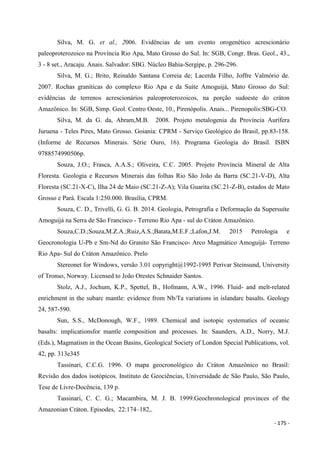 - 175 -
Silva, M. G. et al., 2006. Evidências de um evento orogenético acrescionário
paleoproterozoico na Província Rio Apa, Mato Grosso do Sul. In: SGB, Congr. Bras. Geol., 43.,
3 - 8 set., Aracaju. Anais. Salvador: SBG. Núcleo Bahia-Sergipe, p. 296-296.
Silva, M. G.; Brito, Reinaldo Santana Correia de; Lacerda Filho, Joffre Valmório de.
2007. Rochas graníticas do complexo Rio Apa e da Suíte Amoguijá, Mato Grosso do Sul:
evidências de terrenos acrescionários paleoproterozoicos, na porção sudoeste do cráton
Amazônico. In: SGB, Simp. Geol. Centro Oeste, 10., Pirenópolis. Anais... Pirenopolis:SBG-CO.
Silva, M. da G. da, Abram,M.B. 2008. Projeto metalogenia da Província Aurífera
Juruena - Teles Pires, Mato Grosso. Goiania: CPRM - Serviço Geológico do Brasil, pp.83-158.
(Informe de Recursos Minerais. Série Ouro, 16). Programa Geologia do Brasil. ISBN
9788574990506p.
Souza, J.O.; Frasca, A.A.S.; Oliveira, C.C. 2005. Projeto Província Mineral de Alta
Floresta. Geologia e Recursos Minerais das folhas Rio São João da Barra (SC.21-V-D), Alta
Floresta (SC.21-X-C), Ilha 24 de Maio (SC.21-Z-A); Vila Guarita (SC.21-Z-B), estados de Mato
Grosso e Pará. Escala 1:250.000. Brasília, CPRM.
Souza, C. D., Trivelli, G. G. B. 2014. Geologia, Petrografia e Deformação da Supersuíte
Amoguijá na Serra de São Francisco - Terreno Rio Apa - sul do Cráton Amazônico.
Souza,C.D.;Souza,M.Z.A.;Ruiz,A.S.;Batata,M.E.F.;Lafon,J.M. 2015 Petrologia e
Geocronologia U-Pb e Sm-Nd do Granito São Francisco- Arco Magmático Amoguijá- Terreno
Rio Apa- Sul do Cráton Amazônico. Prelo
Stereonet for Windows, versão 3.01 copyright@1992-1995 Perivar Steinsund, University
of Tronso, Norway. Licensed to João Orestes Schnaider Santos.
Stolz, A.J., Jochum, K.P., Spettel, B., Hofmann, A.W., 1996. Fluid- and melt-related
enrichment in the subarc mantle: evidence from Nb/Ta variations in islandarc basalts. Geology
24, 587-590.
Sun, S.S., McDonough, W.F., 1989. Chemical and isotopic systematics of oceanic
basalts: implicationsfor mantle composition and processes. In: Saunders, A.D., Norry, M.J.
(Eds.), Magmatism in the Ocean Basins, Geological Society of London Special Publications, vol.
42, pp. 313e345
Tassinari, C.C.G. 1996. O mapa geocronológico do Cráton Amazônico no Brasil:
Revisão dos dados isotópicos. Instituto de Geociências, Universidade de São Paulo, São Paulo,
Tese de Livre-Docência, 139 p.
Tassinari, C. C. G.; Macambira, M. J. B. 1999.Geochronological provinces of the
Amazonian Cráton. Episodes, 22:174–182,.
 