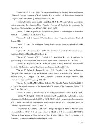 - 176 -
Tassinari, C. C. G et al., 2000. The Amazonian Cráton. In: Cordani, Umberto Giuseppe
(Ed.) et al. Tectonic Evolution of South America. Rio de Janeiro: 31st International Geological
Congress, ISBN 8590148211.p. 41.ISBN 9788586062308.
Tassinari, Colombo Celso Gaeta; Macambira, M. J. B. 2004. A evolução tectônica do
cráton amazônico. In: Mantesso-Neto, Virgínio (Org.) et al. Geologia do continente Sul
Americano. São Paulo, Beca, pp. 471-485. ISBN 8587256459.
Tatsumi, Y., 1989. Migration of fluid phases and genesis of basalt magmas in subduction
zones. J. Geophys. Res. 94, 4697e4707.
Tatsumi, Y. and S. Eggins 1995. Subduction Zone Magmatism,Boston, Blackwell
Science 211p
Tatsumi, Y., 2005. The subduction factory: howit operates in the evolving Earth. GSA
Today 15, 4-10.
Taylor, S.R., McLennan, S.M., 1985. The Continental Crust: Its Compositions and
Evolution. Blackwell Scientific, Oxford, p. 312.
Teixeira, W., Tassinari, C.C.G., Cordani, U.G., Kawashita, K. 1989. A review of the
geochronoloy of the Amazonian Cráton: tectonic implications. Precambrian Res., 42:213-227.
Teixeira, W., Figueiredo, M.C.H., 1991. An outline of Early Proterozoic crustal evolu-
tion in the São Francisco region, Brazil: a review. Precambrian Res., 53:1–22.
Teixeira, W., Sabatè, P., Barbosa, J., Noce, C.M., Carneiro, M.A., 2000. Archean and
Paleoproterozoic evolution of the São Francisco Cráton, Brazil. In: Cordani, U.G., Milani, E.J.,
Thomaz Filho, A., Campos, D.A. (Eds.), Tectonic Evolution of South America. 31st
International Geological Congress, p. 101–137.
Teixeira, W., Geraldes, M.C., Matos, R., Ruiz, A.S., Saes, G., Vargas-Matos, G., 2010. A
review of the tectonic evolution of the Sunsás belt, SW portion of the Amazonian Cráton. J. S.
Am. E. Sci.,29:47–60.
Teixeira, W. 2013a. U–Pb (Provinces (LIPs) and Supercontinents. Lithos, 174:157–174,
Teixeira, W., D`Agrella- Filho, M. S., Hamilton, M. A., Ernst, R. E., Girardi, V. A.V.,
Mazzucchelli, M., Betencourt, J. S. 2013. U-Pb(ID-TIMS) addeleyte ages and paleomagmatism
of 1.79 and 1.59Ga tholeiitic dyke swarms, and position of the Rio de la Plata Cráton within the
Columbia supercontionent. Lithos 174,157-174.
Theodorovicz, A.; Câmara, M. M. 1991. Geologia da região da Serra do Amolar: folhas
Morraria da Ínsuá (SE. 21-V-D-V), Lagoa Mandioré (SE. 21-Y-B-II) e Amolar (SE. 21-Y-B-III),
Estados de Mato Grosso e Mato Grosso do Sul. Brasília: CPRM,. 69p Texto, mapas e il.
Programa Levantamentos Geológicos Básicos do Brasil:
 