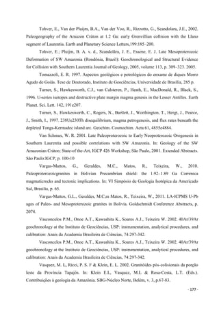 - 177 -
Tohver, E., Van der Pluijm, B.A., Van der Voo, R., Rizzotto, G., Scandolara, J.E., 2002.
Paleogeography of the Amazon Cráton at 1.2 Ga: early Grenvillian collision with the Llano
segment of Laurentia. Earth and Planetary Science Letters,199:185–200.
Tohver, E.; Pluijm, B. A. v. d., Scandolâra, J. E., Essene, E. J. Late Mesoproterozoic
Deformation of SW Amazonia (Rondônia, Brazil): Geochronological and Structural Evidence
for Collision with Southern Laurentia Journal of Geology, 2005, volume 113, p. 309–323. 2005.
Tomazzoli, E. R. 1997. Aspectos geológicos e petrológicos do enxame de diques Morro
Agudo de Goiás. Tese de Doutorado, Instituto de Geociências, Universidade de Brasília, 285 p.
Turner, S., Hawkesworth, C.J., van Calsteren, P., Heath, E., MacDonald, R., Black, S.,
1996. U-series isotopes and destructive plate margin magma genesis in the Lesser Antilles. Earth
Planet. Sci. Lett. 142, 191e207.
Turner, S., Hawkesworth, C., Rogers, N., Bartlett, J., Worthington, T., Hergt, J., Pearce,
J., Smith, I., 1997. 238Ue230Th disequilibrium, magma petrogenesis, and flux rates beneath the
depleted Tonga-Kermadec island arc. Geochim. Cosmochim. Acta 61, 4855e4884.
Van Schmus, W. R. 2001. Late Paleoproterozoic to Early Neoproterozoic Orogenesis in
Southern Laurentia and possible correlations with SW Amazonia. In: Geology of the SW
Amazonian Cráton: State-of the-Art, IGCP 426 Workshop, São Paulo, 2001. Extended Abstracts.
São Paulo:IGCP, p. 100-10
Vargas-Mattos, G., Geraldes, M.C., Matos, R., Teixeira, W., 2010.
Paleoproterozoicgranites in Bolivian Precambrian shield: the 1.92–1.89 Ga Correreca
magmaticrocks and tectonic implications. In: VI Simpósio de Geologia Isotópica da Americado
Sul, Brasilia, p. 65.
Vargas-Mattos, G.L., Geraldes, M.C,m Matos, R., Teixeira, W., 2011. LA-ICPMS U-Pb
ages of Paleo- and Mesoproterozoic granites in Bolivia. Goldschmidt Conference Abstracts, p.
2074.
Vasconcelos P.M., Onoe A.T., Kawashita K., Soares A.J., Teixeira W. 2002. 40Ar/39Ar
geochronology at the Instituto de Geociências, USP: instrumentation, analytical procedures, and
calibration: Anais da Academia Brasileira de Ciências, 74:297-342.
Vasconcelos P.M., Onoe A.T., Kawashita K., Soares A.J., Teixeira W. 2002. 40Ar/39Ar
geochronology at the Instituto de Geociências, USP: instrumentation, analytical procedures, and
calibration: Anais da Academia Brasileira de Ciências, 74:297-342.
Vasquez, M. L, Ricci, P. S. F & Klein, E. L. 2002. Granitóides pós-colisionais da porção
leste da Província Tapajós. In: Klein E.L, Vasquez, M.L & Rosa-Costa, L.T. (Eds.).
Contribuições à geologia da Amazônia. SBG-Núcleo Norte, Belém, v. 3, p.67-83.
 