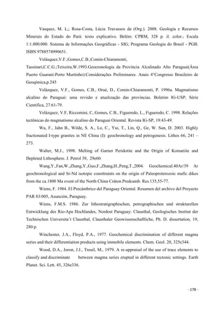 - 178 -
Vasquez, M. L,; Rosa-Costa, Lúcia Travassos da (Org.). 2008. Geologia e Recursos
Minerais do Estado do Pará: texto explicativo. Belém: CPRM, 328 p. il. color.; Escala
1:1.000.000. Sistema de Informações Geográficas - SIG; Programa Geologia do Brasil - PGB.
ISBN 9788574990651.
Velásquez,V.F.;Gomes,C.B.;Comin-Chiaramonti,
Tassinari,C.C.G.;Teixeira,W.1993.Geocronologia da Província Alcalinado Alto Paraguai(Área
Puerto Guaraní-Porto Murtinho):Considerações Preliminares. Anais 4°Congresso Brasileiro de
Geoqímica,p.245
Velázquez, V.F., Gomes, C.B., Orué, D., Comin-Chiaramonti, P. 1996a. Magmatismo
alcalino do Paraguai: uma revisão e atualização das províncias. Boletim IG-USP, Série
Científica, 27:61-79.
Velázquez, V.F, Riccomini, C, Gomes, C.B., Figueredo, L., Figueredo, C. 1998. Relações
tectônicas do magmatismo alcalino do Paraguai Oriental. Revista IG-SP, 19:43-49.
Wu, F., Jahn B., Wilde, S. A., Lo, C., Yui, T., Lin, Q., Ge, W. Sun, D. 2003. Highly
fractionated I-type granites in NE China (I): geochronology and petrogenesis. Lithos 66, 241 –
273.
Walter, M.J., 1998. Melting of Garnet Peridotite and the Origin of Komatiite and
Depleted Lithosphere. J. Petrol 39, 29e60.
Wang,Y.,Fan,W.,Zhang,Y.,Guo,F.,Zhang,H.,Peng,T.,2004. Geochemical.40Ar/39 Ar
geochronological and Sr-Nd isotopic consttraints on the origin of Paleoproterozoic mafic dikes
from the ca.1800 Ma event of the North China Cráton.Predcamb. Res.135,55-77.
Wiens, F. 1984. El Precámbrico del Paraguay Oriental. Resumen del archivo del Proyecto
PAR 83/005, Asunción, Paraguay.
Wiens, F.M.S. 1986. Zur lithostratigraphischen, petrographischen und strukturellen
Entwicklung des Rio-Apa Hochlandes, Nordost Paraguay: Clausthal, Geologisches Institut der
Technischen Universita¨t Clausthal, Clausthaler Geowissenschaftliche, Ph. D. dissertation, 19,
280 p.
Winchester, J.A., Floyd, P.A., 1977. Geochemical discrimination of different magma
series and their differentiation products using immobile elements. Chem. Geol. 20, 325e344.
Wood, D.A., Joron, J.J., Treuil, M., 1979. A re-appraisal of the use of trace elements to
classify and discriminate between magma series erupted in different tectonic settings. Earth
Planet. Sci. Lett. 45, 326e336.
 