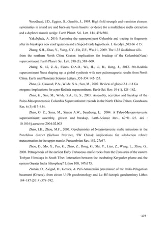 - 179 -
Woodhead, J.D., Eggins, S., Gamble, J., 1993. High field strength and transition element
systematics in island arc and back-arc basin basalts: evidence for a multiphase melts extraction
and a depleted mantle wedge. Earth Planet. Sci. Lett. 144, 491e504.
Yakubchuk, A. 2010. Restoring the supercontinent Columbia and tracing its fragments
after its breakup:a new conFiguration and a Super-Horde hypothesis. J. Geodyn.,50:166 -175.
Zhang, S.H., Zhao, Y., Yang, Z.Y., He, Z.F., Wu, H., 2009. The 1.35 Ga diabase sills
from the northern North China Craton: implications for breakup of the Columbia(Nuna)
supercontinent. Earth Planet. Sci. Lett. 288 (3), 588–600.
Zhang, S., Li, Z.-X., Evans, D.A.D., Wu, H., Li, H., Dong, J., 2012. Pre-Rodinia
supercontinent Nuna shaping up: a global synthesis with new paleomagnetic results from North
China. Earth and Planetary Science Letters, 353-354:145-155.
Zhao, G., Cawood, P.A., Wilde, S.A., Sun, M., 2002. Review of global 2.1–1.8 Ga
orogens: implications for a pre-Rodinia supercontinent. Earth-Sci. Rev. 59 (1), 125–162.
Zhao, G., Sun, M., Wilde, S.A., Li, S., 2003. Assembly, accretion and breakup of the
Paleo-Mesoproterozoic Columbia Supercontinent: records in the North China Cráton. Gondwana
Res. 6 (3):417–434.
Zhao, G. C.; Suna, M., Simon A.W., Sanzhong, L. 2004. A Paleo-Mesoproterozoic
supercontinent: assembly, growth and breakup. Earth-Science Rev., 67:91–123. doi :
10.1016/j.earscirev.2004.02.003
Zhao, J.H., Zhou, M.F., 2007. Geochemistry of Neoproterozoic mafic intrusions in the
Panzhihua district (Sichuan Province, SW China): implications for subduction related
metasomatism in the upper mantle. Precambrian Res. 152, 27e47.
Zhou, D., Mo, X., Pan, G., Zhao, Z., Dong, G., Shi, Y., Liao, Z., Wang, L., Zhou, G.,
2008. Petrogenesis of the earliest Early Cretaceous mafic rocks from the Cona area of the eastern
Tethyan Himalaya in South Tibet: Interaction between the incubating Kerguelen plume and the
eastern Greater India lithosphere? Lithos 100, 147e173.
Zlatkin, O., Avigad, D., Gerdes, A. Peri-Amazonian provenance of the Proto-Pelagonian
basement (Greece), from zircon U–Pb geochronology and Lu–Hf isotopic geochemistry Lithos
184–187 (2014) 379–392.
 