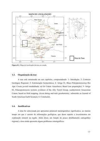 - 2 -
Figura 0.1. Mapa de localização da área em estudo.
1.3. Organização da tese
A tese está estruturada em seis capítulos, compreendendo: 1- Introdução; 2- Contexto
Geológico Regional; 3- Estruturação Geotectônica; 4- Artigo 01, Bloco Paleoproterozoico Rio
Apa: Crosta juvenil retrabalhada, sul do Cráton Amazônico, Brasil (em preparação); 5- Artigo
02, Palaeoproterozoic tectonic evolution of the Alto Tererê Group, southernmost Amazonian
Craton, based on field mapping, zircon dating and rock geochemistry, submetido ao Journal of
South American Earth Sciences; 6- Conclusões.
1.4. Justificativas
A área foi selecionada por apresentar potencial metalogenético significativo, ao mesmo
tempo em que é carente de informações geológicas, que deem suporte a investimentos em
exploração mineral na região. Além disso, em função do pouco detalhamento cartográfico
regional, a área ainda apresenta alguns problemas estratigráficos.
 