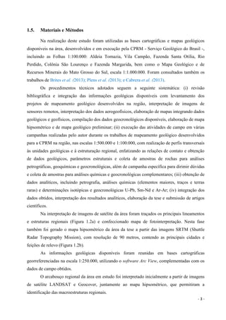 - 3 -
1.5. Materiais e Métodos
Na realização deste estudo foram utilizadas as bases cartográficas e mapas geológicos
disponíveis na área, desenvolvidos e em execução pela CPRM - Serviço Geológico do Brasil -,
incluindo as Folhas 1:100.000: Aldeia Tomazia, Vila Campão, Fazenda Santa Otília, Rio
Perdido, Colônia São Lourenço e Fazenda Margarida, bem como o Mapa Geológico e de
Recursos Minerais do Mato Grosso do Sul, escala 1:1.000.000. Foram consultados também os
trabalhos de Brites et al. (2013); Plens et al. (2013); e Cabrera et al. (2013).
Os procedimentos técnicos adotados seguem a seguinte sistemática: (i) revisão
bibliográfica e integração das informações geológicas disponíveis com levantamento dos
projetos de mapeamento geológico desenvolvidos na região, interpretação de imagens de
sensores remotos, interpretação dos dados aerogeofísicos, elaboração de mapas integrando dados
geológicos e geofísicos, compilação dos dados geocronológicos disponíveis, elaboração de mapa
hipsométrico e de mapa geológico preliminar; (ii) execução das atividades de campo em várias
campanhas realizadas pelo autor durante os trabalhos de mapeamento geológico desenvolvidos
para a CPRM na região, nas escalas 1:500.000 e 1:100.000, com realização de perfis transversais
às unidades geológicas e à estruturação regional, enfatizando as relações de contato e obtenção
de dados geológicos, parâmetros estruturais e coleta de amostras de rochas para análises
petrográficas, geoquímicas e geocronológicas, além de campanha específica para dirimir dúvidas
e coleta de amostras para análises químicas e geocronológicas complementares; (iii) obtenção de
dados analíticos, incluindo petrografia, análises químicas (elementos maiores, traços e terras
raras) e determinações isotópicas e geocronológicas U-Pb, Sm-Nd e Ar-Ar; (iv) integração dos
dados obtidos, interpretação dos resultados analíticos, elaboração da tese e submissão de artigos
científicos.
Na interpretação de imagens de satélite da área foram traçados os principais lineamentos
e estruturas regionais (Figura 1.2a) e confeccionado mapa de fotointerpretação. Nesta fase
também foi gerado o mapa hipsométrico da área da tese a partir das imagens SRTM (Shuttle
Radar Topography Mission), com resolução de 90 metros, contendo as principais cidades e
feições de relevo (Figura 1.2b).
As informações geológicas disponíveis foram reunidas em bases cartográficas
georreferenciadas na escala 1:250.000, utilizando o software Arc View, complementadas com os
dados de campo obtidos.
O arcabouço regional da área em estudo foi interpretado inicialmente a partir de imagens
de satélite LANDSAT e Geocover, juntamente ao mapa hipsométrico, que permitiram a
identificação das macroestruturas regionais.
 
