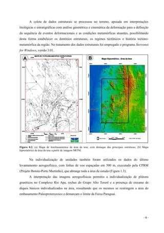 - 4 -
A coleta de dados estruturais se processou no terreno, apoiada em interpretações
litológicas e estratigráficas com análise geométrica e cinemática da deformação para a definição
da sequência de eventos deformacionais e as condições metamórficas atuantes, possibilitando
desta forma estabelecer os domínios estruturais, os regimes tectônicos e história tectono-
metamórfica da região. No tratamento dos dados estruturais foi empregado o programa Stereonet
for Windows, versão 3.01.
Figura 0.2. (a) Mapa de fotolineamentos da área da tese, com destaque das principais estruturas; (b) Mapa
hipsométrico da área da tese a partir de imagens SRTM.
Na individualização de unidades também foram utilizados os dados do último
levantamento aerogeofísico, com linhas de voo espaçadas em 500 m, executado pela CPRM
(Projeto Bonito-Porto Murtinho), que abrange toda a área de estudo (Figura 1.3).
A interpretação das imagens aerogeofísicas permitiu a individualização de plútons
graníticos no Complexo Rio Apa, rochas do Grupo Alto Tererê e a presença de enxame de
diques básicos individualizados na área, ressaltando que os mesmos se restringem a área do
embasamento Paleoproterozoico e demarcam o limite da Faixa Paraguai.
 