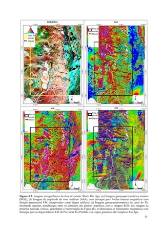 - 5 -
Figura 0.3. Imagens aerogeofísicas da área de estudo, Bloco Rio Apa. (a) Imagem gamaespectrométrica ternária
(RGB); (b) Imagem de amplitude do sinal analítico (ASA), com destaque para feições lineares magnéticas com
direção preferencial EW, interpretadas como diques máficos; (c) Imagem gamaespectrométrica do canal do Th,
mostrando algumas semelhanças entre os domínios dos plútons graníticos com a imagem RGB; (d) Imagem da
primeira derivada vertical, semelhante a interpretação da Figura (b), evidenciando os lineamentos magnéticos com
destaque para os diques básicos EW da Província Rio Perdido e os corpos graníticos do Complexo Rio Apa.
 