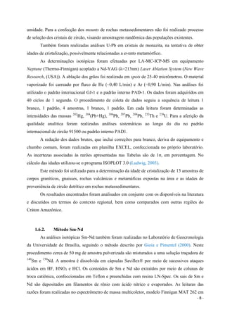 - 8 -
umidade. Para a confecção dos mounts de rochas metassedimentares não foi realizado processo
de seleção dos cristais de zircão, visando amostragem randômica das populações existentes.
Também foram realizadas análises U-Pb em cristais de monazita, na tentativa de obter
idades de cristalização, possivelmente relacionadas a evento metamórfico.
As determinações isotópicas foram efetuadas por LA-MC-ICP-MS em equipamento
Neptune (Thermo-Finnigan) acoplado a Nd-YAG (λ=213nm) Laser Ablation System (New Wave
Research, (USA)). A ablação dos grãos foi realizada em spots de 25-40 micrômetros. O material
vaporizado foi carreado por fluxo de He (~0,40 L/min) e Ar (~0,90 L/min). Nas análises foi
utilizado o padrão internacional GJ-1 e o padrão interno PAD-1. Os dados foram adquiridos em
40 ciclos de 1 segundo. O procedimento de coleta de dados seguiu a sequência de leitura 1
branco, 1 padrão, 4 amostras, 1 branco, 1 padrão. Em cada leitura foram determinadas as
intensidades das massas 202
Hg, 204
(Pb+Hg), 206
Pb, 207
Pb, 208
Pb, 232
Th e 238
U. Para a aferição da
qualidade analítica foram realizadas análises sistemáticas ao longo do dia no padrão
internacional de zircão 91500 ou padrão interno PAD1.
A redução dos dados brutos, que inclui correções para branco, deriva do equipamento e
chumbo comum, foram realizadas em planilha EXCEL, confeccionada no próprio laboratório.
As incertezas associadas às razões apresentadas nas Tabelas são de 1σ, em porcentagem. No
cálculo das idades utilizou-se o programa ISOPLOT 3.0 (Ludwig, 2003).
Este método foi utilizado para a determinação da idade de cristalização de 13 amostras de
corpos graníticos, gnaisses, rochas vulcânicas e metamáficas expostas na área e as idades de
proveniência de zircão detrítico em rochas metassedimentares.
Os resultados encontrados foram analisados em conjunto com os disponíveis na literatura
e discutidos em termos do contexto regional, bem como comparados com outras regiões do
Cráton Amazônico.
1.6.2. Método Sm-Nd
As análises isotópicas Sm-Nd também foram realizadas no Laboratório de Geocronologia
da Universidade de Brasília, seguindo o método descrito por Gioia e Pimentel (2000). Neste
procedimento cerca de 50 mg de amostra pulverizada são misturados a uma solução traçadora de
149
Sm e 150
Nd. A amostra é dissolvida em cápsulas Savillex® por meio de sucessivos ataques
ácidos em HF, HNO3 e HCl. Os conteúdos de Sm e Nd são extraídos por meio de colunas de
troca catiônica, confeccionadas em Teflon e preenchidas com resina LN-Spec. Os sais de Sm e
Nd são depositados em filamentos de rênio com ácido nítrico e evaporados. As leituras das
razões foram realizadas no espectrômetro de massa multicoletor, modelo Finnigan MAT 262 em
 