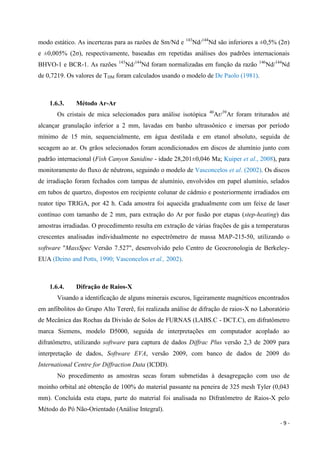 - 9 -
modo estático. As incertezas para as razões de Sm/Nd e 143
Nd/144
Nd são inferiores a ±0,5% (2σ)
e ±0,005% (2σ), respectivamente, baseadas em repetidas análises dos padrões internacionais
BHVO-1 e BCR-1. As razões 143
Nd/144
Nd foram normalizadas em função da razão 146
Nd/144
Nd
de 0,7219. Os valores de TDM foram calculados usando o modelo de De Paolo (1981).
1.6.3. Método Ar-Ar
Os cristais de mica selecionados para análise isotópica 40
Ar/39
Ar foram triturados até
alcançar granulação inferior a 2 mm, lavadas em banho ultrassônico e imersas por período
mínimo de 15 min, sequencialmente, em água destilada e em etanol absoluto, seguida de
secagem ao ar. Os grãos selecionados foram acondicionados em discos de alumínio junto com
padrão internacional (Fish Canyon Sanidine - idade 28,201±0,046 Ma; Kuiper et al., 2008), para
monitoramento do fluxo de nêutrons, seguindo o modelo de Vasconcelos et al. (2002). Os discos
de irradiação foram fechados com tampas de alumínio, envolvidos em papel alumínio, selados
em tubos de quartzo, dispostos em recipiente colunar de cádmio e posteriormente irradiados em
reator tipo TRIGA, por 42 h. Cada amostra foi aquecida gradualmente com um feixe de laser
contínuo com tamanho de 2 mm, para extração do Ar por fusão por etapas (step-heating) das
amostras irradiadas. O procedimento resulta em extração de várias frações de gás a temperaturas
crescentes analisadas individualmente no espectrômetro de massa MAP-215-50, utilizando o
software "MassSpec Versão 7.527", desenvolvido pelo Centro de Geocronologia de Berkeley-
EUA (Deino and Potts, 1990; Vasconcelos et al., 2002).
1.6.4. Difração de Raios-X
Visando a identificação de alguns minerais escuros, ligeiramente magnéticos encontrados
em anfibolitos do Grupo Alto Tererê, foi realizada análise de difração de raios-X no Laboratório
de Mecânica das Rochas da Divisão de Solos de FURNAS (LABS.C - DCT.C), em difratômetro
marca Siemens, modelo D5000, seguida de interpretações em computador acoplado ao
difratômetro, utilizando software para captura de dados Diffrac Plus versão 2,3 de 2009 para
interpretação de dados, Software EVA, versão 2009, com banco de dados de 2009 do
International Centre for Diffraction Data (ICDD).
No procedimento as amostras secas foram submetidas à desagregação com uso de
moinho orbital até obtenção de 100% do material passante na peneira de 325 mesh Tyler (0,043
mm). Concluída esta etapa, parte do material foi analisada no Difratômetro de Raios-X pelo
Método do Pó Não-Orientado (Análise Integral).
 