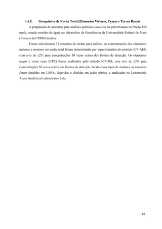 - 10 -
1.6.5. Geoquímica de Rocha Total (Elementos Maiores, Traços e Terras Raras)
A preparação de amostras para análises químicas consistiu na pulverização na fração 150
mesh, usando moinho de ágata no laboratório de Geociências da Universidade Federal de Mato
Grosso e da CPRM Goiânia.
Foram selecionadas 32 amostras de rochas para análise. As concentrações dos elementos
maiores e menores em rocha total foram determinadas por espectrometria de emissão ICP-AES,
com erro de 2% para concentrações 50 vezes acima dos limites de detecção. Os elementos
traços e terras raras (ETR) foram analisados pelo método ICP-MS, com erro de 5% para
concentrações 50 vezes acima dos limites de detecção. Nestes dois tipos de análises, as amostras
foram fundidas em LiBO2, digeridas e diluídas em ácido nítrico, e analisadas no Laboratório
Acme Analytical Laboratories Ltda.
 