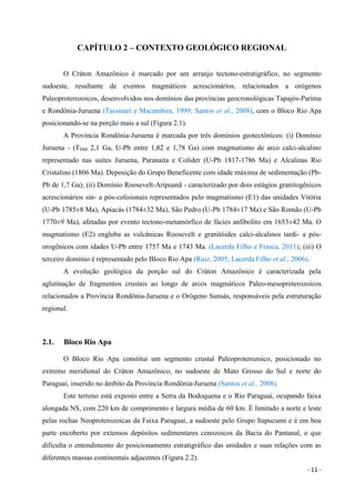 - 11 -
CAPÍTULO 2 – CONTEXTO GEOLÓGICO REGIONAL
O Cráton Amazônico é marcado por um arranjo tectono-estratigráfico, no segmento
sudoeste, resultante de eventos magmáticos acrescionários, relacionados a orógenos
Paleoproterozoicos, desenvolvidos nos domínios das províncias geocronológicas Tapajós-Parima
e Rondônia-Juruena (Tassinari e Macambira, 1999; Santos et al., 2008), com o Bloco Rio Apa
posicionando-se na porção mais a sul (Figura 2.1).
A Província Rondônia-Juruena é marcada por três domínios geotectônicos: (i) Domínio
Juruena - (TDM 2,1 Ga, U-Pb entre 1,82 e 1,78 Ga) com magmatismo de arco calci-alcalino
representado nas suítes Juruena, Paranaíta e Colíder (U-Pb 1817-1786 Ma) e Alcalinas Rio
Cristalino (1806 Ma). Deposição do Grupo Beneficente com idade máxima de sedimentação (Pb-
Pb de 1,7 Ga); (ii) Domínio Roosevelt-Aripuanã - caracterizado por dois estágios granitogênicos
acrescionários sin- a pós-colisionais representados pelo magmatismo (E1) das unidades Vitória
(U-Pb 1785±8 Ma), Apiacás (1784±32 Ma), São Pedro (U-Pb 1784±17 Ma) e São Romão (U-Pb
1770±9 Ma), afetadas por evento tectono-metamórfico de fácies anfibolito em 1653±42 Ma. O
magmatismo (E2) engloba as vulcânicas Roosevelt e granitóides calci-alcalinos tardi- a pós-
orogênicos com idades U-Pb entre 1757 Ma e 1743 Ma. (Lacerda Filho e Frasca, 2011); (iii) O
terceiro domínio é representado pelo Bloco Rio Apa (Ruiz, 2005; Lacerda Filho et al., 2006).
A evolução geológica da porção sul do Cráton Amazônico é caracterizada pela
aglutinação de fragmentos crustais ao longo de arcos magmáticos Paleo-mesoproterozoicos
relacionados a Província Rondônia-Juruena e o Orógeno Sunsás, responsáveis pela estruturação
regional.
2.1. Bloco Rio Apa
O Bloco Rio Apa constitui um segmento crustal Paleoproterozoico, posicionado no
extremo meridional do Cráton Amazônico, no sudoeste de Mato Grosso do Sul e norte do
Paraguai, inserido no âmbito da Província Rondônia-Juruena (Santos et al., 2008).
Este terreno está exposto entre a Serra da Bodoquena e o Rio Paraguai, ocupando faixa
alongada NS, com 220 km de comprimento e largura média de 60 km. É limitado a norte e leste
pelas rochas Neoproterozoicas da Faixa Paraguai, a sudoeste pelo Grupo Itapucumi e é em boa
parte encoberto por extensos depósitos sedimentares cenozoicos da Bacia do Pantanal, o que
dificulta o entendimento do posicionamento estratigráfico das unidades e suas relações com as
diferentes massas continentais adjacentes (Figura 2.2).
 