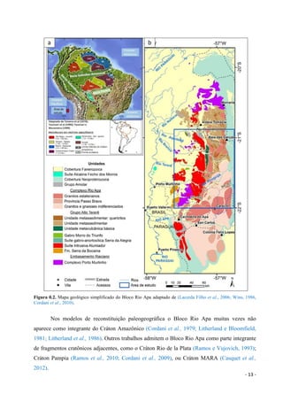 - 13 -
Figura 0.2. Mapa geológico simplificado do Bloco Rio Apa adaptado de (Lacerda Filho et al., 2006; Wins, 1986,
Cordani et al., 2010).
Nos modelos de reconstituição paleogeográfica o Bloco Rio Apa muitas vezes não
aparece como integrante do Cráton Amazônico (Cordani et al., 1979; Litherland e Bloomfield,
1981; Litherland et al., 1986). Outros trabalhos admitem o Bloco Rio Apa como parte integrante
de fragmentos cratônicos adjacentes, como o Cráton Rio de la Plata (Ramos e Vujovich, 1993);
Cráton Pampia (Ramos et al., 2010; Cordani et al., 2009), ou Cráton MARA (Casquet et al.,
2012).
 