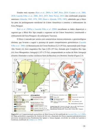 - 14 -
Estudos mais recentes (Ruiz et al., 2005a, b, 2007; Ruiz, 2010; Cordani et al., 2005,
2010; Lacerda Filho et al., 2006, 2013, 2015; Brito Neves, 2011) têm confirmado propostas
anteriores (Almeida, 1965, 1978, 1985; Hasui e Almeida, 1970, 1985), admitindo que o bloco
faz parte do prolongamento meridional do Cráton Amazônico e constitui o embasamento da
Faixa Paraguai.
Ruiz et al. (2005a) e Lacerda Filho et al. (2006) reavaliaram os dados disponíveis e
sugerem que o Bloco Rio Apa compõe o segmento sul do Cráton Amazônico, constituindo o
embasamento da Faixa Paraguai e do aulacógeno Tucavaca.
O bloco é marcado por setores com características tectono-estruturais e geocronológicas
distintas, que levaram a sugerir a presença de quatro compartimentos geotectônicos (Lacerda
Filho et al., 2006): (i) Remanescente de Crosta Oceânica (2,2-1,95 Ga), representado pelo Grupo
Alto Tererê; (ii) Arco magmático Rio Apa (1,95-1,97 Ga), formado pelo Complexo Rio Apa;
(iii) Arco Mmagmático Amoguijá (1,87-1,75 Ga), compreendendo as rochas da Suíte Amoguijá
(Granito Alumiador e rochas vulcânicas Serra da Bocaina); (iv) Domínio Amolar (Figura 2.3).
Figura 0.3. (a) Compartimentação geotectônica de Mato Grosso do Sul modificado de Lacerda Filho et al. (2006),
(b) Mapa geotectônico esquemático da América do Sul com a disposição dos blocos arqueanos-paleoproterozoicos,
províncias mesoproterozoicas Rondoniano-San Ignácio e Sunsas-Aguapeí, envolvidos na colisão da Laurentia e
Gondwana, modificado de Cordani et al. (2010).
 