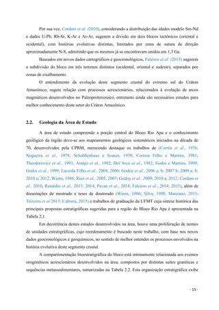 - 15 -
Por sua vez, Cordani et al. (2010), considerando a distribuição das idades modelo Sm-Nd
e dados U-Pb, Rb-Sr, K-Ar e Ar-Ar, sugerem a divisão em dois blocos tectônicos (oriental e
ocidental), com histórias evolutivas distintas, limitados por zona de sutura de direção
aproximadamente N-S, admitindo que os mesmos já se encontravam unidos em 1,3 Ga.
Baseados em novos dados cartográficos e geocronológicos, Faleiros et al. (2015) sugerem
a subdivisão do bloco em três terrenos distintos (ocidental, oriental e sudeste), separados por
zonas de cisalhamento.
O entendimento da evolução deste segmento crustal do extremo sul do Cráton
Amazónico, sugere relação com processos acrescionários, relacionados à evolução de arcos
magmáticos desenvolvidos no Paleoproterozoico, entretanto ainda são necessários estudos para
melhor conhecimento deste setor do Cráton Amazônico.
2.2. Geologia da Área de Estudo
A área de estudo compreende a porção central do Bloco Rio Apa e o conhecimento
geológico da região deve-se aos mapeamentos geológicos sistemáticos iniciados na década de
70, desenvolvidos pela CPRM, merecendo destaque os trabalhos de (Corrêa et al., 1976;
Nogueira et al., 1978; Schobbenhaus e Soares, 1979; Correia Filho e Martins, 1981;
Theodorovicz et al., 1991; Araújo et al., 1982; Del’Arco et al., 1982; Godoi e Martins, 1999;
Godoi et al., 1999; Lacerda Filho et al., 2004; 2006; Godoy et al., 2006 a; b; 2007 b; 2009 a; b;
2010 a; 2012; Wiens, 1986; Ruiz et al., 2005; 2007; Godoy et al., 2009; 2010 a; 2012; Cordani et
al., 2010; Remédio et al., 2013; 2014; Pavan et al., 2014; Faleiros et al., 2014; 2015), além de
dissertações de mestrado e teses de doutorado (Wiens, 1986; Silva, 1998; Manzano, 2013;
Teixeira et al 2013; Cabrera, 2015) e trabalhos de graduação da UFMT cuja síntese histórica das
principais propostas estratigráficas sugeridas para a região do Bloco Rio Apa é apresentada na
Tabela 2.1.
Em decorrência destes estudos desenvolvidos na área, houve uma proliferação de nomes
de unidades estratigráficas, cujo reordenamento é buscado neste trabalho, com base nos novos
dados geocronológicos e geoquímicos, no sentido de melhor entender os processos envolvidos na
história evolutiva deste segmento crustal.
A compartimentação litoestratigráfica do bloco está intimamente relacionada aos eventos
orogenéticos acrescionários desenvolvidos na área, compostos por distintas suítes graníticas e
sequências metassedimentares, sumarizadas na Tabela 2.2. Esta organização estratigráfica exibe
 