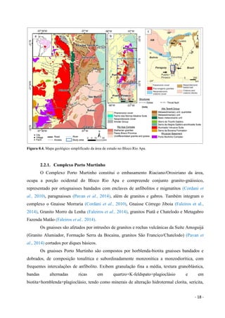 - 18 -
Figura 0.4. Mapa geológico simplificado da área de estudo no Bloco Rio Apa.
2.2.1. Complexo Porto Murtinho
O Complexo Porto Murtinho constitui o embasamento Riaciano/Orosiriano da área,
ocupa a porção ocidental do Bloco Rio Apa e compreende conjunto granito-gnáissico,
representado por ortognaisses bandados com enclaves de anfibolitos e migmatitos (Cordani et
al., 2010), paragnaisses (Pavan et al., 2014), além de granitos e gabros. Também integram o
complexo o Gnaisse Morraria (Cordani et al., 2010), Gnaisse Córrego Jiboia (Faleiros et al.,
2014), Granito Morro da Lenha (Faleiros et al., 2014), granitos Piatã e Chatelodo e Metagabro
Fazenda Matão (Faleiros et al., 2014).
Os gnaisses são afetados por intrusões de granitos e rochas vulcânicas da Suíte Amoguijá
(Granito Alumiador, Formação Serra da Bocaina, granitos São Francico/Chatelodo) (Pavan et
al., 2014) cortados por diques básicos.
Os gnaisses Porto Murtinho são compostos por horblenda-biotita gnaisses bandados e
dobrados, de composição tonalítica e subordinadamente monzonítica a monzodiorítica, com
frequentes intercalações de anfibolito. Exibem granulação fina a média, textura granoblástica,
bandas alternadas ricas em quartzo+K-feldspato+plagioclásio e em
biotita+hornblenda+plagioclásio, tendo como minerais de alteração hidrotermal clorita, sericita,
 