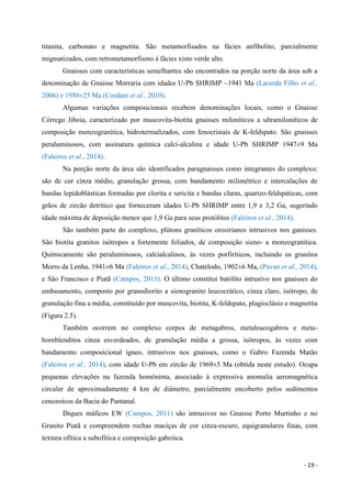 - 19 -
titanita, carbonato e magnetita. São metamorfisados na fácies anfibolito, parcialmente
migmatizados, com retrometamorfismo à fácies xisto verde alto.
Gnaisses com características semelhantes são encontrados na porção norte da área sob a
denominação de Gnaisse Morraria com idades U-Pb SHRIMP ~1941 Ma (Lacerda Filho et al.,
2006) e 1950±23 Ma (Cordani et al., 2010).
Algumas variações composicionais recebem denominações locais, como o Gnaisse
Córrego Jiboia, caracterizado por muscovita-biotita gnaisses miloníticos a ultramiloníticos de
composição monzogranítica, hidrotermalizados, com fenocristais de K-feldspato. São gnaisses
peraluminosos, com assinatura química calci-alcalina e idade U-Pb SHRIMP 1947±9 Ma
(Faleiros et al., 2014).
Na porção norte da área são identificados paragnaisses como integrantes do complexo;
são de cor cinza médio, granulação grossa, com bandamento milimétrico e intercalações de
bandas lepidoblásticas formadas por clorita e sericita e bandas claras, quartzo-feldspáticas, com
grãos de zircão detrítico que forneceram idades U-Pb SHRIMP entre 1,9 e 3,2 Ga, sugerindo
idade máxima de deposição menor que 1,9 Ga para seus protólitos (Faleiros et al., 2014).
São também parte do complexo, plútons graníticos orosirianos intrusivos nos ganisses.
São biotita granitos isótropos a fortemente foliados, de composição sieno- a monzogranítica.
Quimicamente são peraluminosos, calcialcalinos, às vezes porfiríticos, incluindo os granitos
Morro da Lenha, 1941±6 Ma (Faleiros et al., 2014), Chatelodo, 1902±6 Ma, (Pavan et al., 2014),
e São Francisco e Piatã (Campos, 2011). O último constitui batólito intrusivo nos gnaisses do
embasamento, composto por granodiorito a sienogranito leucocrático, cinza claro, isótropo, de
granulação fina a média, constituído por muscovita, biotita, K-feldspato, plagioclásio e magnetita
(Figura 2.5).
Também ocorrem no complexo corpos de metagabros, metaleucogabros e meta-
hornblenditos cinza esverdeados, de granulação média a grossa, isótropos, às vezes com
bandamento composicional ígneo, intrusivos nos gnaisses, como o Gabro Fazenda Matão
(Faleiros et al., 2014), com idade U-Pb em zircão de 1969±5 Ma (obtida neste estudo). Ocupa
pequenas elevações na fazenda homônima, associado à expressiva anomalia aeromagnética
circular de aproximadamente 4 km de diâmetro, parcialmente encoberto pelos sedimentos
cenozoicos da Bacia do Pantanal.
Diques máficos EW (Campos, 2011) são intrusivos no Gnaisse Porto Murtinho e no
Granito Piatã e compreendem rochas maciças de cor cinza-escuro, equigranulares finas, com
textura ofítica a subofítica e composição gabróica.
 