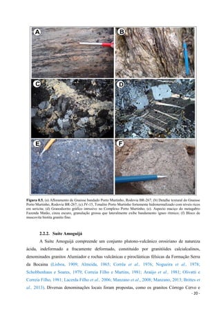 - 20 -
Figura 0.5. (a) Afloramento de Gnaisse bandado Porto Murtinho, Rodovia BR-267; (b) Detalhe textural do Gnaisse
Porto Murtinho, Rodovia BR-267; (c) JV-15, Tonalito Porto Murtinho fortemente hidrotermalizado com níveis ricos
em sericita; (d) Granodiorito gráfico intrusivo no Complexo Porto Murtinho; (e). Aspecto maciço do metagabro
Fazenda Matão, cinza escuro, granulação grossa que lateralmente exibe bandamento ígneo rítmico; (f) Bloco de
muscovita biotita granito fino.
2.2.2. Suíte Amoguijá
A Suíte Amoguijá compreende um conjunto plutono-vulcânico orosiriano de natureza
ácida, indeformado a fracamente deformado, constituído por granitóides calcialcalinos,
denominados granitos Alumiador e rochas vulcânicas e piroclásticas félsicas da Formação Serra
da Bocaina (Lisboa, 1909; Almeida, 1965; Corrêa et al., 1976; Nogueira et al., 1978;
Schobbenhaus e Soares, 1979; Correia Filho e Martins, 1981; Araújo et al., 1981; Olivatti e
Correia Filho, 1981; Lacerda Filho et al., 2006; Manzano et al., 2008; Manzano, 2013; Brittes et
al., 2013). Diversas denominações locais foram propostas, como os granitos Córrego Cervo e
 