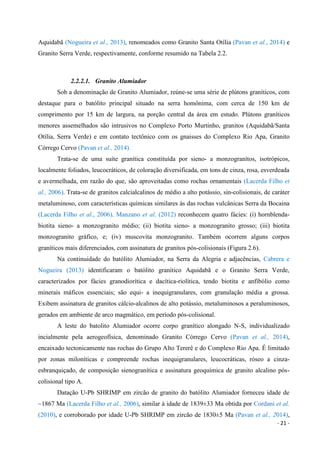 - 21 -
Aquidabã (Nogueira et al., 2013), renomeados como Granito Santa Otília (Pavan et al., 2014) e
Granito Serra Verde, respectivamente, conforme resumido na Tabela 2.2.
2.2.2.1. Granito Alumiador
Sob a denominação de Granito Alumiador, reúne-se uma série de plútons graníticos, com
destaque para o batólito principal situado na serra homônima, com cerca de 150 km de
comprimento por 15 km de largura, na porção central da área em estudo. Plútons graníticos
menores assemelhados são intrusivos no Complexo Porto Murtinho, granitos (Aquidabã/Santa
Otília, Serra Verde) e em contato tectônico com os gnaisses do Complexo Rio Apa, Granito
Córrego Cervo (Pavan et al., 2014).
Trata-se de uma suíte granítica constituída por sieno- a monzogranítos, isotrópicos,
localmente foliados, leucocráticos, de coloração diversificada, em tons de cinza, rosa, esverdeada
e avermelhada, em razão do que, são aproveitadas como rochas ornamentais (Lacerda Filho et
al., 2006). Trata-se de granitos calcialcalinos de médio a alto potássio, sin-colisionais, de caráter
metaluminoso, com características químicas similares às das rochas vulcânicas Serra da Bocaina
(Lacerda Filho et al., 2006). Manzano et al. (2012) reconhecem quatro fácies: (i) hornblenda-
biotita sieno- a monzogranito médio; (ii) biotita sieno- a monzogranito grosso; (iii) biotita
monzogranito gráfico, e; (iv) muscovita monzogranito. Também ocorrem alguns corpos
graníticos mais diferenciados, com assinatura de granitos pós-colisionais (Figura 2.6).
Na continuidade do batólito Alumiador, na Serra da Alegria e adjacências, Cabrera e
Nogueira (2013) identificaram o batólito granítico Aquidabã e o Granito Serra Verde,
caracterizados por fácies granodiorítica e dacítica-riolítica, tendo biotita e anfibólio como
minerais máficos essenciais; são equi- a inequigranulares, com granulação média a grossa.
Exibem assinatura de granitos cálcio-alcalinos de alto potássio, metaluminosos a peraluminosos,
gerados em ambiente de arco magmático, em período pós-colisional.
A leste do batolito Alumiador ocorre corpo granítico alongado N-S, individualizado
incialmente pela aerogeofísica, denominado Granito Córrego Cervo (Pavan et al., 2014),
encaixado tectonicamente nas rochas do Grupo Alto Tererê e do Complexo Rio Apa. É limitado
por zonas miloníticas e compreende rochas inequigranulares, leucocráticas, róseo a cinza-
esbranquiçado, de composição sienogranítica e assinatura geoquímica de granito alcalino pós-
colisional tipo A.
Datação U-Pb SHRIMP em zircão de granito do batólito Alumiador forneceu idade de
~1867 Ma (Lacerda Filho et al., 2006), similar à idade de 1839±33 Ma obtida por Cordani et al.
(2010), e corroborado por idade U-Pb SHRIMP em zircão de 1830±5 Ma (Pavan et al., 2014),
 