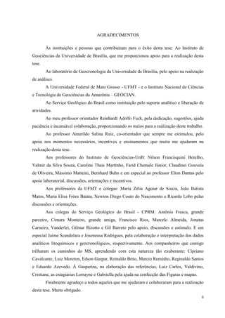 ii
AGRADECIMENTOS
Às instituições e pessoas que contribuíram para o êxito desta tese: Ao Instituto de
Geociências da Universidade de Brasília, que me proporcionou apoio para a realização desta
tese.
Ao laboratório de Geocronologia da Universidade de Brasília, pelo apoio na realização
de análises.
A Universidade Federal de Mato Grosso - UFMT - e o Instituto Nacional de Ciências
e Tecnologia de Geociências da Amazônia – GEOCIAN.
Ao Serviço Geológico do Brasil como instituição pelo suporte analítico e liberação de
atividades.
Ao meu professor orientador Reinhardt Adolfo Fuck, pela dedicação, sugestões, ajuda
paciência e incansável colaboração, proporcionando os meios para a realização deste trabalho.
Ao professor Amarildo Salina Ruiz, co-orientador que sempre me estimulou, pelo
apoio nos momentos necessários, incentivos e ensinamentos que muito me ajudaram na
realização desta tese.
Aos professores do Instituto de Geociências-UnB: Nilson Francisquini Botelho,
Valmir da Silva Souza, Caroline Thais Martinho, Farid Chemale Júnior, Claudinei Gouveia
de Oliveira, Mássimo Matteini, Bernhard Buhn e em especial ao professor Elton Dantas pelo
apoio laboratorial, discussões, orientações e incentivos.
Aos professores da UFMT e colegas: Maria Zélia Aguiar de Souza, João Batista
Matos, Maria Elisa Fróes Batata, Newton Diego Couto do Nascimento e Ricardo Lobo pelas
discussões e orientações.
Aos colegas do Serviço Geológico do Brasil - CPRM: Antônio Frasca, grande
parceiro, Cimara Monteiro, grande amiga, Francisco Rios, Marcelo Almeida, Jonatas
Carneiro, Vanderlei, Gilmar Rizotto e Gil Barreto pelo apoio, discussões e estímulo. E em
especial Jaime Scandolara e Joseneusa Rodrigues, pela colaboração e interpretação dos dados
analíticos litoquímicos e geocronológicos, respectivamente. Aos companheiros que comigo
trilharam os caminhos do MS, aprendendo com esta natureza tão exuberante: Cipriano
Cavalcante, Luiz Moreton, Edson Gaspar, Reinaldo Brito, Marcio Remédio, Reginaldo Santos
e Eduardo Azevedo. Á Gasparina, na elaboração das referências, Luiz Carlos, Valdivino,
Cristiane, as estagiárias Lorrayne e Gabriella pela ajuda na confecção das Figuras e mapas.
Finalmente agradeço a todos aqueles que me ajudaram e colaboraram para a realização
desta tese. Muito obrigado.
 