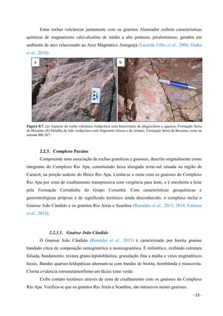 - 23 -
Estas rochas vulcânicas juntamente com os granitos Alumiador exibem características
químicas de magmatismo calci-alcalino de médio a alto potássio, peraluminoso, gerados em
ambiente de arco relacionado ao Arco Magmático Amoguijá (Lacerda Filho et al., 2006; Godoi
et al., 2010).
Figura 0.7. (a) Aspecto da rocha vulcânica riodacítica com fenocristais de plagioclásio e quartzo, Formação Serra
da Bocaina; (b) Detalhe de tufo riodacitico com fragmento líticos e de cristais, Formação Serra da Bocaina, corte na
estrada BR-267.
2.2.3. Complexo Paraíso
Compreende uma associação de rochas graníticas e gnaisses, descrita originalmente como
integrante do Complexo Rio Apa, constituindo faixa alongada norte-sul situada na região de
Caracol, na porção sudeste do Bloco Rio Apa. Limita-se a oeste com os gnaisses do Complexo
Rio Apa por zona de cisalhamento transpressiva com vergência para leste, e é encoberta a leste
pela Formação Cerradinho do Grupo Corumbá. Com características geoquímicas e
geocronológicas próprias e de significado tectônico ainda desconhecido, o complexo inclui o
Gnaisse João Cândido e os granitos Rio Areia e Scardine (Remédio et al., 2013; 2014; Faleiros
et al., 2015).
2.2.3.1. Gnaisse João Cândido
O Gnaisse João Cândido (Remédio et al., 2013) é caracterizado por biotita gnaisse
bandado cinza de composição sienogranítica a monzogranítica. É milonítico, exibindo estrutura
foliada, bandamento, textura grano-lepidoblástica, granulação fina a média e veios migmatíticos
locais. Bandas quartzo-feldspáticas alternam-se com bandas de biotita, hornblenda e muscovita.
Clorita evidencia retrometamorfismo em fácies xisto verde.
Exibe contato tectônico através de zona de cisalhamento com os gnaisses do Complexo
Rio Apa. Verifica-se que os granitos Rio Areia e Scardine, são intrusivos nestes gnaisses.
a b
 
