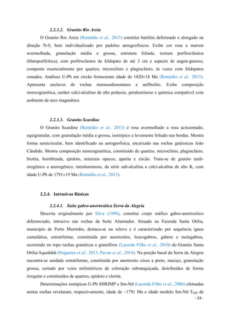 - 24 -
2.2.3.2. Granito Rio Areia
O Granito Rio Areia (Remédio et al., 2013) constitui batólito deformado e alongado na
direção N-S, bem individualizado por padrões aerogeofísicos. Exibe cor rosa a marron
avermelhada, granulação média a grossa, estrutura foliada, textura porfiroclástica
(blatoporfirítica), com porfiroclastos de feldspato de até 3 cm e aspecto de augen-gnaisse,
composto essencialmente por quartzo, microclínio e plagioclásio, às vezes com feldspatos
zonados. Análises U-Pb em zircão forneceram idade de 1820±18 Ma (Remédio et al., 2013).
Apresenta enclaves de rochas metassedimentares e anfibolito. Exibe composição
monzogranítica, caráter calci-alcalino de alto potássio, peraluminoso e química compatível com
ambiente de arco magmático.
2.2.3.3. Granito Scardine
O Granito Scardine (Remédio et al., 2013) é rosa avermelhado a rosa acinzentado,
equigranular, com granulação média a grossa, isotrópico a levemente foliado nas bordas. Mostra
forma semicircular, bem identificado na aerogeofisica, encaixado nas rochas gnáissicas João
Cândido. Mostra composição monzogranítica, constituído de quartzo, microclínio, plagioclásio,
biotita, hornblenda, epidoto, minerais opacos, apatita e zircão. Trata-se de granito tardi-
orogênico a anorogênico, metaluminoso, da série sub-alcalina a calci-alcalina de alto K, com
idade U-Pb de 1791±19 Ma (Remédio et al., 2013).
2.2.4. Intrusivas Básicas
2.2.4.1. Suíte gabro-anortosítica Serra da Alegria
Descrita originalmente por Silva (1998), constitui corpo máfico gabro-anortosítico
diferenciado, intrusivo nas rochas da Suíte Alumiador. Situado na Fazenda Santa Otília,
município de Porto Murtinho, destaca-se no relevo e é caracterizado por sequência ígnea
cumulática, estratiforme, constituída por anortositos, leucogabros, gabros e melagabros,
ocorrendo no topo rochas graníticas e granófiros (Lacerda Filho et al., 2010) do Granito Santa
Otília/Aquidabã (Nogueira et al., 2013, Pavan et al., 2014). Na porção basal da Serra da Alegria
encontra-se unidade estratiforme, constituída por anortosito cinza a preto, maciço, granulação
grossa, cortado por veios milimétricos de coloração esbranquiçada, distribuídos de forma
irregular e constituídos de quartzo, epidoto e clorita.
Determinações isotópicas U-Pb SHRIMP e Sm-Nd (Lacerda Filho et al., 2006) efetuadas
nestas rochas revelaram, respectivamente, idade de ~1791 Ma e idade modelo Sm-Nd TDM de
 