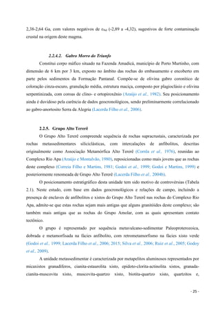 - 25 -
2,38-2,64 Ga, com valores negativos de εNd (-2,89 a -4,32), sugestivos de forte contaminação
crustal na origem deste magma.
2.2.4.2. Gabro Morro do Triunfo
Constitui corpo máfico situado na Fazenda Amadicá, município de Porto Murtinho, com
dimensão de 6 km por 3 km, exposto no âmbito das rochas do embasamento e encoberto em
parte pelos sedimentos da Formação Pantanal. Compõe-se de olivina gabro coronítico de
coloração cinza-escuro, granulação média, estrutura maciça, composto por plagioclásio e olivina
serpentinizada, com coroas de clino- e ortopiroxênio (Araújo et al., 1982). Seu posicionamento
ainda é duvidoso pela carência de dados geocronológicos, sendo preliminarmente correlacionado
ao gabro-anortosito Serra da Alegria (Lacerda Filho et al., 2006).
2.2.5. Grupo Alto Tererê
O Grupo Alto Tererê compreende sequência de rochas supracrustais, caracterizada por
rochas metassedimentares siliciclásticas, com intercalações de anfibolitos, descritas
originalmente como Associação Metamórfica Alto Tererê (Corrêa et al., 1976), reunidas ao
Complexo Rio Apa (Araújo e Montalvão, 1980), reposicionadas como mais jovens que as rochas
deste complexo (Correia Filho e Martins, 1981; Godoi et al., 1999; Godoi e Martins, 1999) e
posteriormente renomeada de Grupo Alto Tererê (Lacerda Filho et al., 2004b).
O posicionamento estratigráfico desta unidade tem sido motivo de controvérsias (Tabela
2.1). Neste estudo, com base em dados geocronológicos e relações de campo, incluindo a
presença de enclaves de anfibolitos e xistos do Grupo Alto Tererê nas rochas do Complexo Rio
Apa, admite-se que estas rochas sejam mais antigas que alguns granitóides deste complexo; são
também mais antigas que as rochas do Grupo Amolar, com as quais apresentam contato
tectônico.
O grupo é representado por sequência metavulcano-sedimentar Paleoproterozoica,
dobrada e metamorfisada na fácies anfibolito, com retrometamorfismo na fácies xisto verde
(Godoi et al., 1999; Lacerda Filho et al., 2006; 2015; Silva et al., 2006; Ruiz et al., 2005; Godoy
et al., 2009).
A unidade metassedimentar é caracterizada por metapelitos aluminosos representados por
micaxistos granadíferos, cianita-estaurolita xisto, epidoto-clorita-actinolita xistos, granada-
cianita-muscovita xisto, muscovita-quartzo xisto, biotita-quartzo xisto, quartzitos e,
 